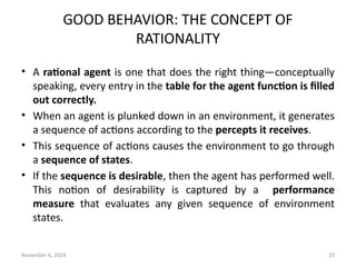 November 6, 2024 23
GOOD BEHAVIOR: THE CONCEPT OF
RATIONALITY
• A rational agent is one that does the right thing—conceptually
speaking, every entry in the table for the agent function is filled
out correctly.
• When an agent is plunked down in an environment, it generates
a sequence of actions according to the percepts it receives.
• This sequence of actions causes the environment to go through
a sequence of states.
• If the sequence is desirable, then the agent has performed well.
This notion of desirability is captured by a performance
measure that evaluates any given sequence of environment
states.
 