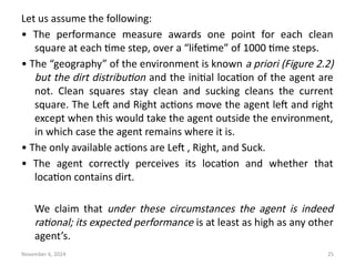 November 6, 2024 25
Let us assume the following:
• The performance measure awards one point for each clean
square at each time step, over a “lifetime” of 1000 time steps.
• The “geography” of the environment is known a priori (Figure 2.2)
but the dirt distribution and the initial location of the agent are
not. Clean squares stay clean and sucking cleans the current
square. The Left and Right actions move the agent left and right
except when this would take the agent outside the environment,
in which case the agent remains where it is.
• The only available actions are Left , Right, and Suck.
• The agent correctly perceives its location and whether that
location contains dirt.
We claim that under these circumstances the agent is indeed
rational; its expected performance is at least as high as any other
agent’s.
 