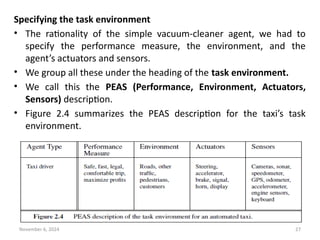 November 6, 2024 27
Specifying the task environment
• The rationality of the simple vacuum-cleaner agent, we had to
specify the performance measure, the environment, and the
agent’s actuators and sensors.
• We group all these under the heading of the task environment.
• We call this the PEAS (Performance, Environment, Actuators,
Sensors) description.
• Figure 2.4 summarizes the PEAS description for the taxi’s task
environment.
 