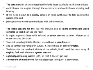 November 6, 2024 29
The actuators for an automated taxi include those available to a human driver:
• control over the engine through the accelerator and control over steering and
braking.
• It will need output to a display screen or voice synthesizer to talk back to the
passengers, and
• perhaps some way to communicate with other vehicles,
The basic sensors for the taxi will include one or more controllable video
cameras so that it can see the road;
• it might augment these with infrared or sonar sensors to detect distances to
other cars and obstacles.
• To avoid speeding tickets, the taxi should have a speedometer,
• and to control the vehicle on curves, it should have an accelerometer.
• To determine the mechanical state of the vehicle, it will need the usual array of
engine, fuel, and electrical system sensors,
• a global positioning system (GPS) so that it doesn’t get lost.
• a keyboard or microphone for the passenger to request a destination.
 