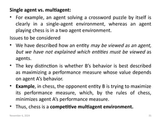 November 6, 2024 35
Single agent vs. multiagent:
• For example, an agent solving a crossword puzzle by itself is
clearly in a single-agent environment, whereas an agent
playing chess is in a two agent environment.
Issues to be considered
• We have described how an entity may be viewed as an agent,
but we have not explained which entities must be viewed as
agents.
• The key distinction is whether B’s behavior is best described
as maximizing a performance measure whose value depends
on agent A’s behavior.
• Example, in chess, the opponent entity B is trying to maximize
its performance measure, which, by the rules of chess,
minimizes agent A’s performance measure.
• Thus, chess is a competitive multiagent environment.
 