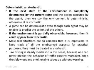 November 6, 2024 37
Deterministic vs. stochastic.
• If the next state of the environment is completely
determined by the current state and the action executed by
the agent, then we say the environment is deterministic;
otherwise, it is stochastic.
• A game can be deterministic even though each agent may be
unable to predict the actions of the others.
• If the environment is partially observable, however, then it
could appear to be stochastic.
• Most real situations are so complex that it is impossible to
keep track of all the unobserved aspects; for practical
purposes, they must be treated as stochastic.
• Taxi driving is clearly stochastic in this sense, because one can
never predict the behavior of traffic exactly; moreover, one’s
tires blow out and one’s engine seizes up without warning.
 