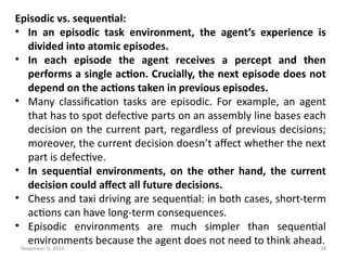 November 6, 2024 38
Episodic vs. sequential:
• In an episodic task environment, the agent’s experience is
divided into atomic episodes.
• In each episode the agent receives a percept and then
performs a single action. Crucially, the next episode does not
depend on the actions taken in previous episodes.
• Many classification tasks are episodic. For example, an agent
that has to spot defective parts on an assembly line bases each
decision on the current part, regardless of previous decisions;
moreover, the current decision doesn’t affect whether the next
part is defective.
• In sequential environments, on the other hand, the current
decision could affect all future decisions.
• Chess and taxi driving are sequential: in both cases, short-term
actions can have long-term consequences.
• Episodic environments are much simpler than sequential
environments because the agent does not need to think ahead.
 