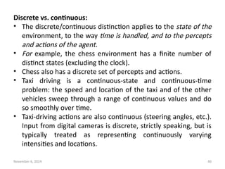 November 6, 2024 40
Discrete vs. continuous:
• The discrete/continuous distinction applies to the state of the
environment, to the way time is handled, and to the percepts
and actions of the agent.
• For example, the chess environment has a finite number of
distinct states (excluding the clock).
• Chess also has a discrete set of percepts and actions.
• Taxi driving is a continuous-state and continuous-time
problem: the speed and location of the taxi and of the other
vehicles sweep through a range of continuous values and do
so smoothly over time.
• Taxi-driving actions are also continuous (steering angles, etc.).
Input from digital cameras is discrete, strictly speaking, but is
typically treated as representing continuously varying
intensities and locations.
 