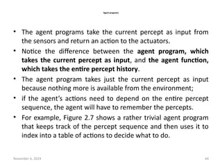 November 6, 2024 44
Agent programs
• The agent programs take the current percept as input from
the sensors and return an action to the actuators.
• Notice the difference between the agent program, which
takes the current percept as input, and the agent function,
which takes the entire percept history.
• The agent program takes just the current percept as input
because nothing more is available from the environment;
• if the agent’s actions need to depend on the entire percept
sequence, the agent will have to remember the percepts.
• For example, Figure 2.7 shows a rather trivial agent program
that keeps track of the percept sequence and then uses it to
index into a table of actions to decide what to do.
 