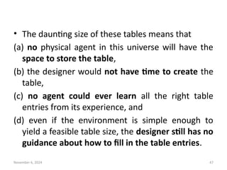 November 6, 2024 47
• The daunting size of these tables means that
(a) no physical agent in this universe will have the
space to store the table,
(b) the designer would not have time to create the
table,
(c) no agent could ever learn all the right table
entries from its experience, and
(d) even if the environment is simple enough to
yield a feasible table size, the designer still has no
guidance about how to fill in the table entries.
 