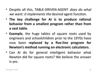 November 6, 2024 48
• Despite all this, TABLE-DRIVEN-AGENT does do what
we want: it implements the desired agent function.
• The key challenge for AI is to produce rational
behavior from a smallest program rather than from
a vast table.
• Example, the huge tables of square roots used by
engineers and schoolchildren prior to the 1970s have
now been replaced by a five-line program for
Newton’s method running on electronic calculators.
• Can AI do for general intelligent behavior what
Newton did for square roots? We believe the answer
is yes.
 