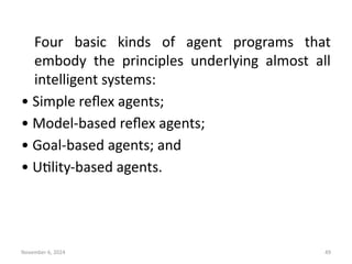 November 6, 2024 49
Four basic kinds of agent programs that
embody the principles underlying almost all
intelligent systems:
• Simple reflex agents;
• Model-based reflex agents;
• Goal-based agents; and
• Utility-based agents.
 