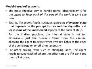 November 6, 2024 58
Model-based reflex agents
• The most effective way to handle partial observability is for
the agent to keep track of the part of the world it can’t see
now.
• That is, the agent should maintain some sort of internal state
that depends on the percept history and thereby reflects at
least some of the unobserved aspects of the current state.
• For the braking problem, the internal state is not too
extensive— just the previous frame from the camera,
allowing the agent to detect when two red lights at the edge
of the vehicle go on or off simultaneously.
• For other driving tasks such as changing lanes, the agent
needs to keep track of where the other cars are if it can’t see
them all at once.
 