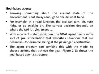 November 6, 2024 64
Goal-based agents
• Knowing something about the current state of the
environment is not always enough to decide what to do.
• For example, at a road junction, the taxi can turn left, turn
right, or go straight on. The correct decision depends on
where the taxi is trying to get to.
• With a current state description, the GOAL agent needs some
sort of goal information that describes situations that are
desirable—for example, being at the passenger’s destination.
• The agent program can combine this with the model to
choose actions that achieve the goal. Figure 2.13 shows the
goal-based agent’s structure.
 