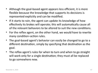 November 6, 2024 67
• Although the goal-based agent appears less efficient, it is more
flexible because the knowledge that supports its decisions is
represented explicitly and can be modified.
• If it starts to rain, the agent can update its knowledge of how
effectively its brakes will operate; this will automatically cause all
of the relevant behaviors to be altered to suit the new conditions.
• For the reflex agent, on the other hand, we would have to rewrite
many condition–action rules.
• The goal-based agent’s behavior can easily be changed to go to a
different destination, simply by specifying that destination as the
goal.
• The reflex agent’s rules for when to turn and when to go straight
will work only for a single destination; they must all be replaced
to go somewhere new.
 