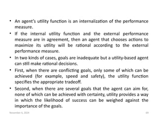 November 6, 2024 69
• An agent’s utility function is an internalization of the performance
measure.
• If the internal utility function and the external performance
measure are in agreement, then an agent that chooses actions to
maximize its utility will be rational according to the external
performance measure.
• In two kinds of cases, goals are inadequate but a utility-based agent
can still make rational decisions.
• First, when there are conflicting goals, only some of which can be
achieved (for example, speed and safety), the utility function
specifies the appropriate tradeoff.
• Second, when there are several goals that the agent can aim for,
none of which can be achieved with certainty, utility provides a way
in which the likelihood of success can be weighed against the
importance of the goals.
 