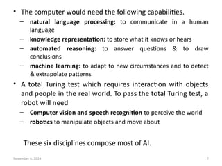 November 6, 2024 7
• The computer would need the following capabilities.
– natural language processing: to communicate in a human
language
– knowledge representation: to store what it knows or hears
– automated reasoning: to answer questions & to draw
conclusions
– machine learning: to adapt to new circumstances and to detect
& extrapolate patterns
• A total Turing test which requires interaction with objects
and people in the real world. To pass the total Turing test, a
robot will need
– Computer vision and speech recognition to perceive the world
– robotics to manipulate objects and move about
These six disciplines compose most of AI.
 