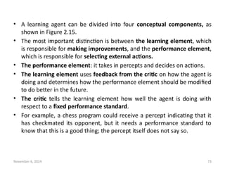 November 6, 2024 73
• A learning agent can be divided into four conceptual components, as
shown in Figure 2.15.
• The most important distinction is between the learning element, which
is responsible for making improvements, and the performance element,
which is responsible for selecting external actions.
• The performance element: it takes in percepts and decides on actions.
• The learning element uses feedback from the critic on how the agent is
doing and determines how the performance element should be modified
to do better in the future.
• The critic tells the learning element how well the agent is doing with
respect to a fixed performance standard.
• For example, a chess program could receive a percept indicating that it
has checkmated its opponent, but it needs a performance standard to
know that this is a good thing; the percept itself does not say so.
 