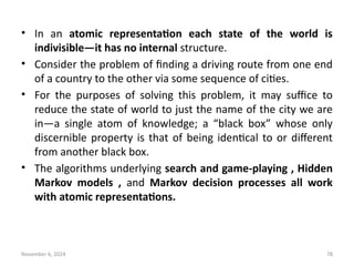 November 6, 2024 78
• In an atomic representation each state of the world is
indivisible—it has no internal structure.
• Consider the problem of finding a driving route from one end
of a country to the other via some sequence of cities.
• For the purposes of solving this problem, it may suffice to
reduce the state of world to just the name of the city we are
in—a single atom of knowledge; a “black box” whose only
discernible property is that of being identical to or different
from another black box.
• The algorithms underlying search and game-playing , Hidden
Markov models , and Markov decision processes all work
with atomic representations.
 
