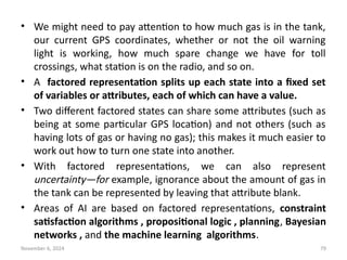 November 6, 2024 79
• We might need to pay attention to how much gas is in the tank,
our current GPS coordinates, whether or not the oil warning
light is working, how much spare change we have for toll
crossings, what station is on the radio, and so on.
• A factored representation splits up each state into a fixed set
of variables or attributes, each of which can have a value.
• Two different factored states can share some attributes (such as
being at some particular GPS location) and not others (such as
having lots of gas or having no gas); this makes it much easier to
work out how to turn one state into another.
• With factored representations, we can also represent
uncertainty—for example, ignorance about the amount of gas in
the tank can be represented by leaving that attribute blank.
• Areas of AI are based on factored representations, constraint
satisfaction algorithms , propositional logic , planning, Bayesian
networks , and the machine learning algorithms.
 