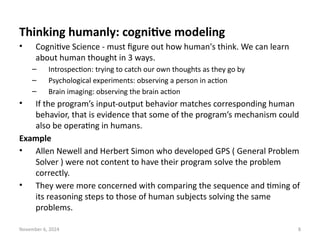 November 6, 2024 8
Thinking humanly: cognitive modeling
• Cognitive Science - must figure out how human's think. We can learn
about human thought in 3 ways.
– Introspection: trying to catch our own thoughts as they go by
– Psychological experiments: observing a person in action
– Brain imaging: observing the brain action
• If the program’s input-output behavior matches corresponding human
behavior, that is evidence that some of the program’s mechanism could
also be operating in humans.
Example
• Allen Newell and Herbert Simon who developed GPS ( General Problem
Solver ) were not content to have their program solve the problem
correctly.
• They were more concerned with comparing the sequence and timing of
its reasoning steps to those of human subjects solving the same
problems.
 