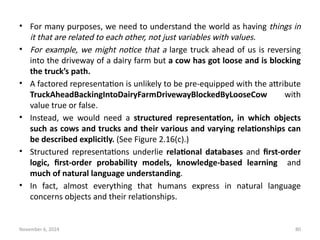 November 6, 2024 80
• For many purposes, we need to understand the world as having things in
it that are related to each other, not just variables with values.
• For example, we might notice that a large truck ahead of us is reversing
into the driveway of a dairy farm but a cow has got loose and is blocking
the truck’s path.
• A factored representation is unlikely to be pre-equipped with the attribute
TruckAheadBackingIntoDairyFarmDrivewayBlockedByLooseCow with
value true or false.
• Instead, we would need a structured representation, in which objects
such as cows and trucks and their various and varying relationships can
be described explicitly. (See Figure 2.16(c).)
• Structured representations underlie relational databases and first-order
logic, first-order probability models, knowledge-based learning and
much of natural language understanding.
• In fact, almost everything that humans express in natural language
concerns objects and their relationships.
 