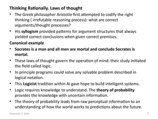 November 6, 2024 9
Thinking Rationally. Laws of thought
• The Greek philosopher Aristotle first attempted to codify the right
thinking ( irrefutable reasoning process): what are correct
arguments/thought processes?
• His syllogism provided patterns for argument structures that always
yielded correct conclusions when given correct premises.
Canonical example
• Socrates is a man and all men are mortal and conclude Socrates is
mortal.
• These laws of thought govern the operation of mind: their study initiated
the field called logic.
• In principle programs could solve any solvable problem described in
logical notation.
• This Logicist tradition within AI gave hope to build intelligent systems.
• Logic requires knowledge to understand. The theory of probability
provides the knowledge with uncertain information.
• The theory of probability leads from raw perceptual information to an
understanding of how the world works to predictions about the future.
 