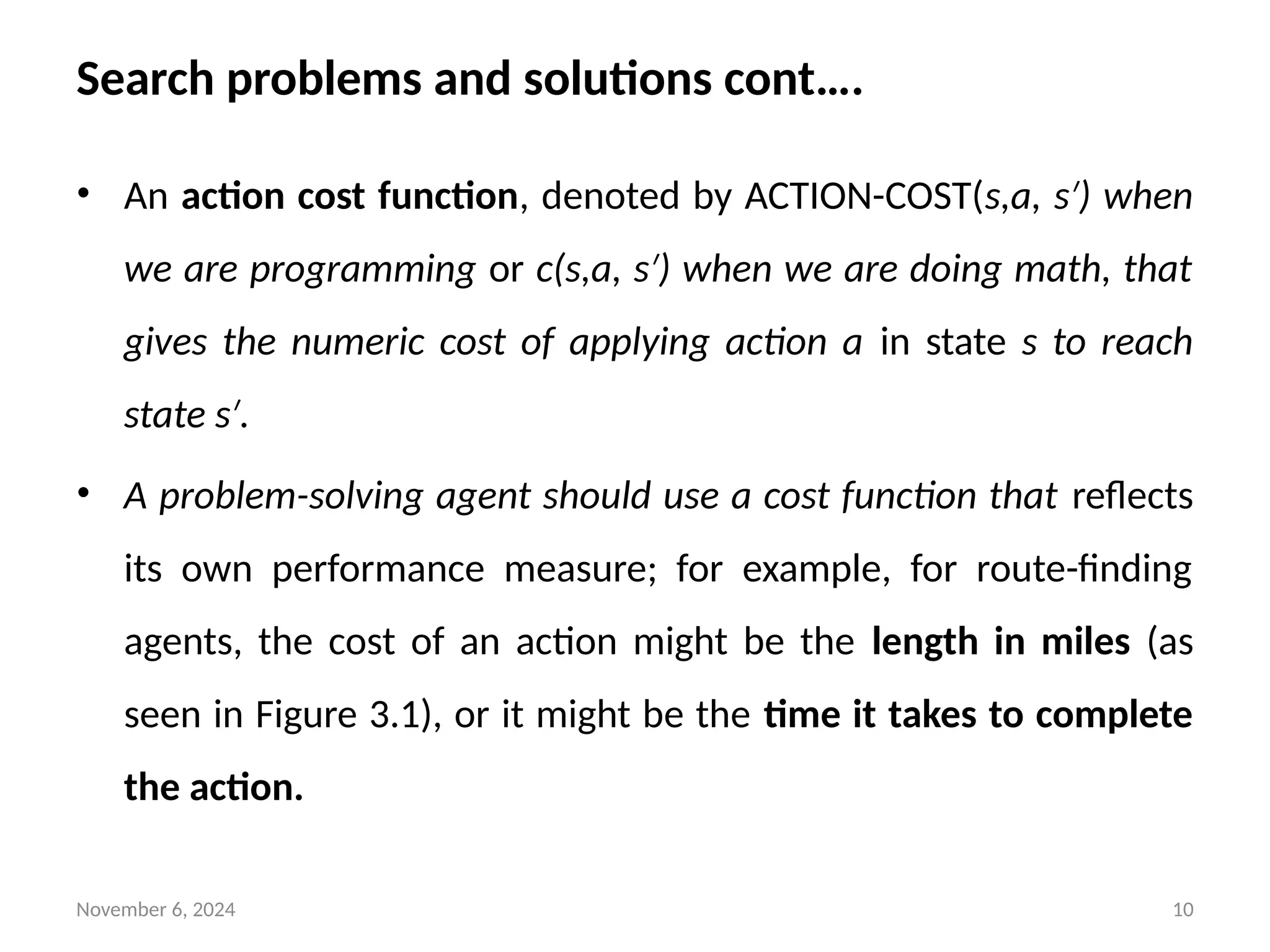November 6, 2024 10
Search problems and solutions cont….
• An action cost function, denoted by ACTION-COST(s,a, s ) when
′
we are programming or c(s,a, s ) when we are doing math, that
′
gives the numeric cost of applying action a in state s to reach
state s .
′
• A problem-solving agent should use a cost function that reflects
its own performance measure; for example, for route-finding
agents, the cost of an action might be the length in miles (as
seen in Figure 3.1), or it might be the time it takes to complete
the action.
 