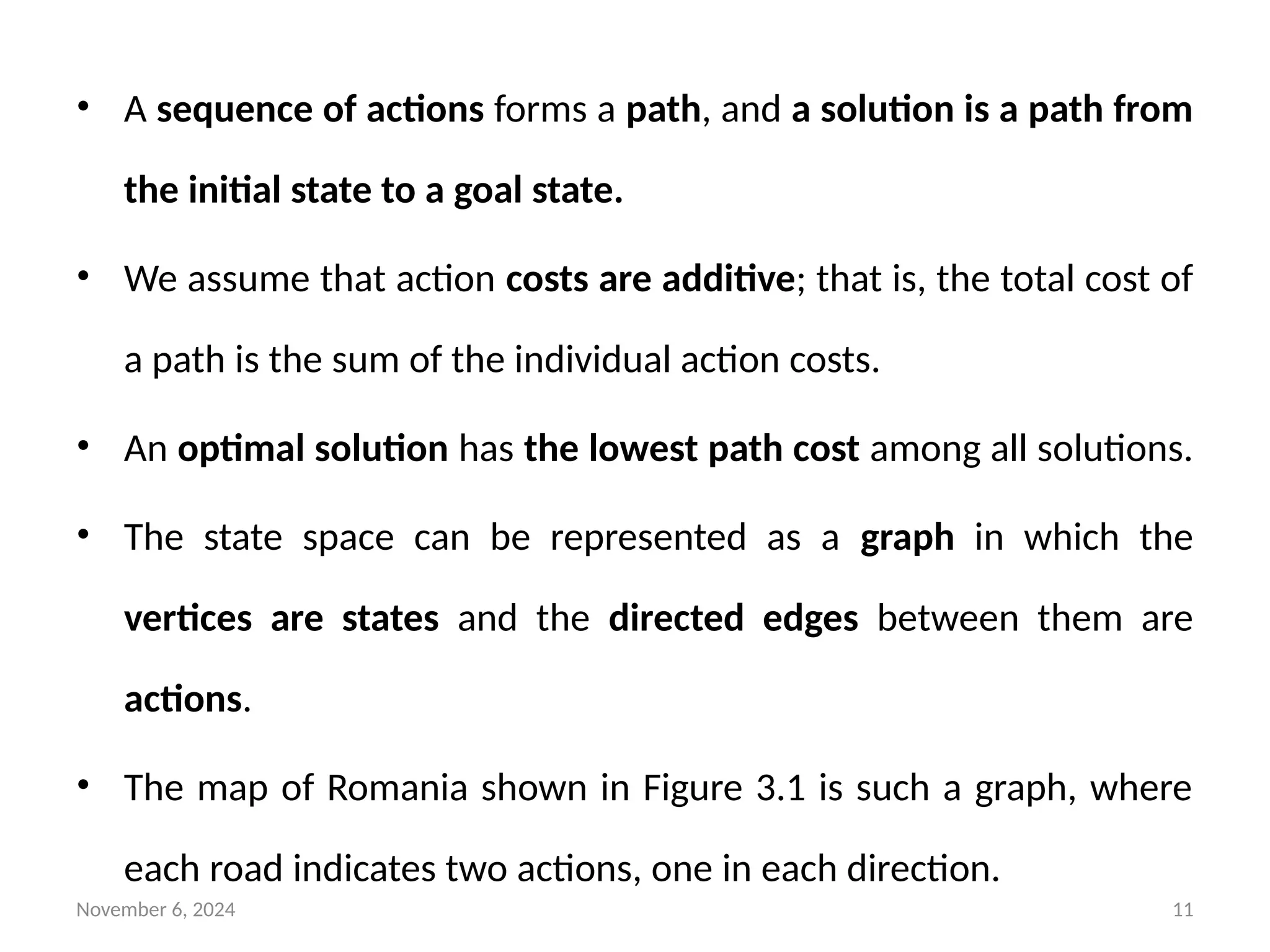 November 6, 2024 11
• A sequence of actions forms a path, and a solution is a path from
the initial state to a goal state.
• We assume that action costs are additive; that is, the total cost of
a path is the sum of the individual action costs.
• An optimal solution has the lowest path cost among all solutions.
• The state space can be represented as a graph in which the
vertices are states and the directed edges between them are
actions.
• The map of Romania shown in Figure 3.1 is such a graph, where
each road indicates two actions, one in each direction.
 