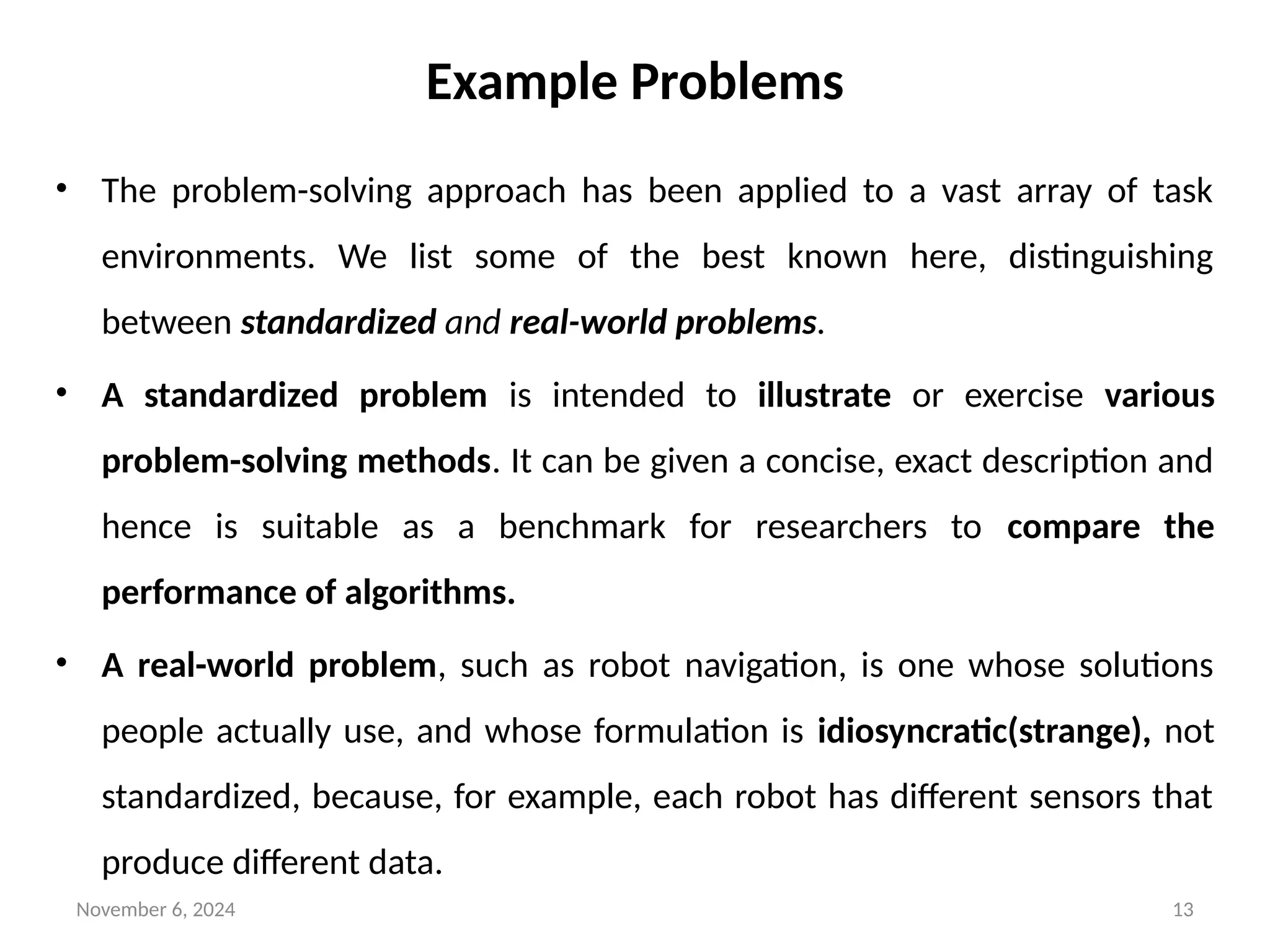 November 6, 2024 13
Example Problems
• The problem-solving approach has been applied to a vast array of task
environments. We list some of the best known here, distinguishing
between standardized and real-world problems.
• A standardized problem is intended to illustrate or exercise various
problem-solving methods. It can be given a concise, exact description and
hence is suitable as a benchmark for researchers to compare the
performance of algorithms.
• A real-world problem, such as robot navigation, is one whose solutions
people actually use, and whose formulation is idiosyncratic(strange), not
standardized, because, for example, each robot has different sensors that
produce different data.
 