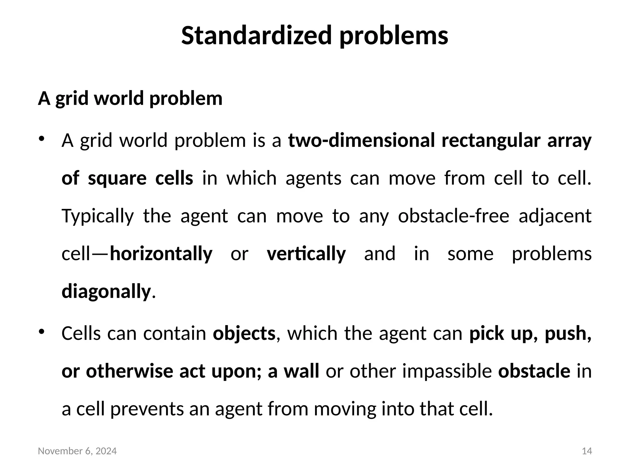 November 6, 2024 14
Standardized problems
A grid world problem
• A grid world problem is a two-dimensional rectangular array
of square cells in which agents can move from cell to cell.
Typically the agent can move to any obstacle-free adjacent
cell—horizontally or vertically and in some problems
diagonally.
• Cells can contain objects, which the agent can pick up, push,
or otherwise act upon; a wall or other impassible obstacle in
a cell prevents an agent from moving into that cell.
 