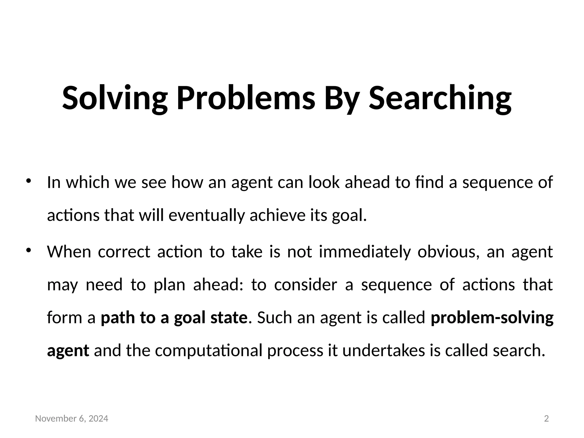 November 6, 2024 2
Solving Problems By Searching
• In which we see how an agent can look ahead to find a sequence of
actions that will eventually achieve its goal.
• When correct action to take is not immediately obvious, an agent
may need to plan ahead: to consider a sequence of actions that
form a path to a goal state. Such an agent is called problem-solving
agent and the computational process it undertakes is called search.
 
