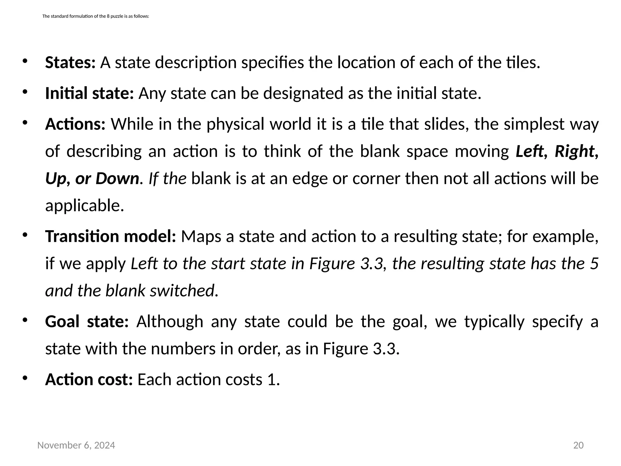 November 6, 2024 20
The standard formulation of the 8 puzzle is as follows:
• States: A state description specifies the location of each of the tiles.
• Initial state: Any state can be designated as the initial state.
• Actions: While in the physical world it is a tile that slides, the simplest way
of describing an action is to think of the blank space moving Left, Right,
Up, or Down. If the blank is at an edge or corner then not all actions will be
applicable.
• Transition model: Maps a state and action to a resulting state; for example,
if we apply Left to the start state in Figure 3.3, the resulting state has the 5
and the blank switched.
• Goal state: Although any state could be the goal, we typically specify a
state with the numbers in order, as in Figure 3.3.
• Action cost: Each action costs 1.
 