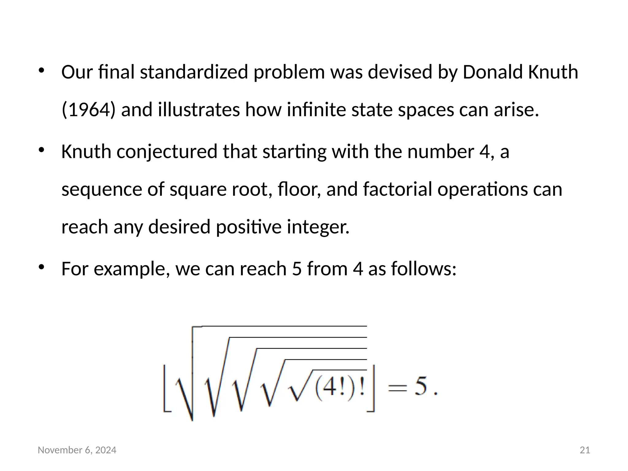 November 6, 2024 21
• Our final standardized problem was devised by Donald Knuth
(1964) and illustrates how infinite state spaces can arise.
• Knuth conjectured that starting with the number 4, a
sequence of square root, floor, and factorial operations can
reach any desired positive integer.
• For example, we can reach 5 from 4 as follows:
 