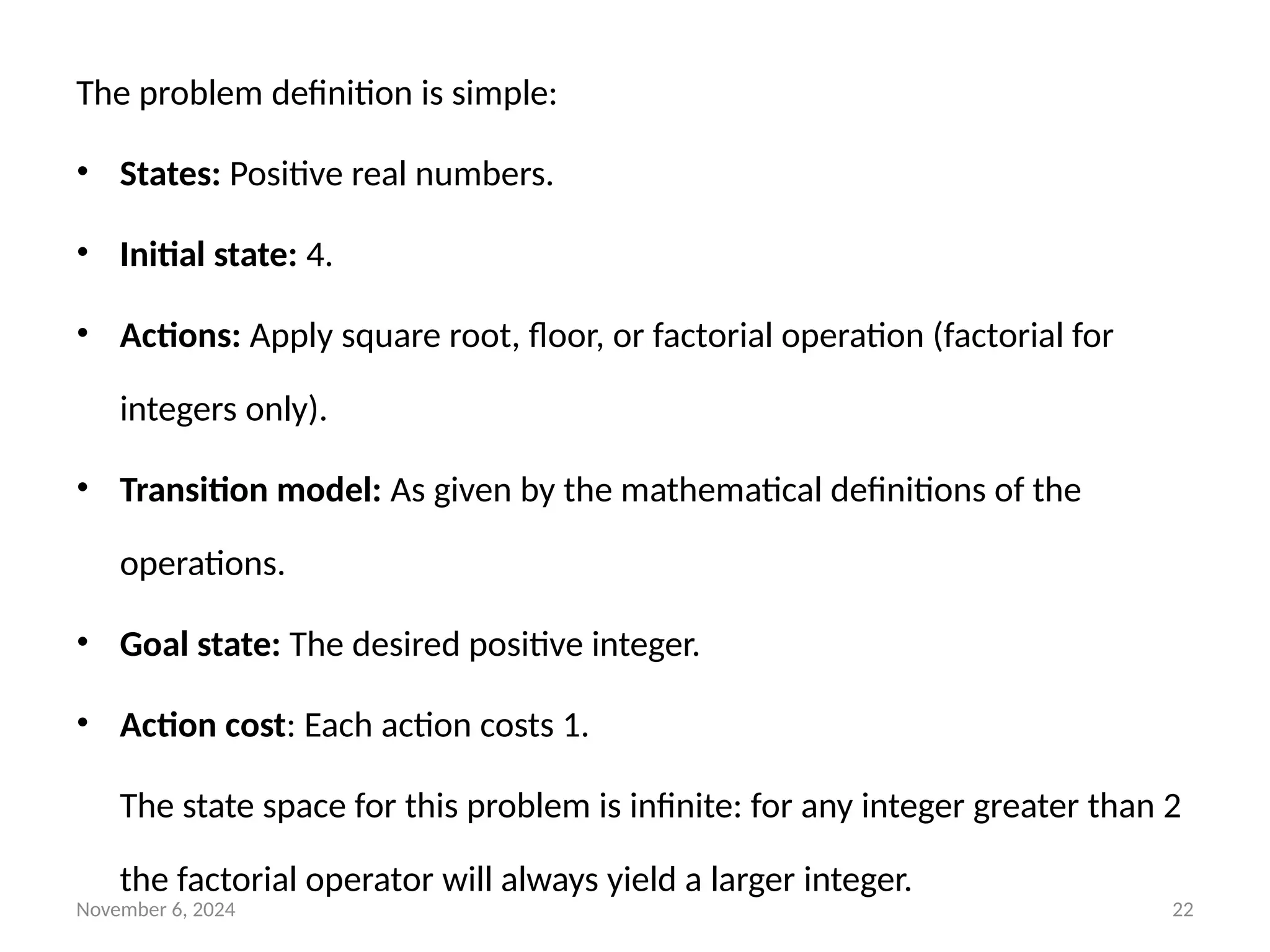 November 6, 2024 22
The problem definition is simple:
• States: Positive real numbers.
• Initial state: 4.
• Actions: Apply square root, floor, or factorial operation (factorial for
integers only).
• Transition model: As given by the mathematical definitions of the
operations.
• Goal state: The desired positive integer.
• Action cost: Each action costs 1.
The state space for this problem is infinite: for any integer greater than 2
the factorial operator will always yield a larger integer.
 