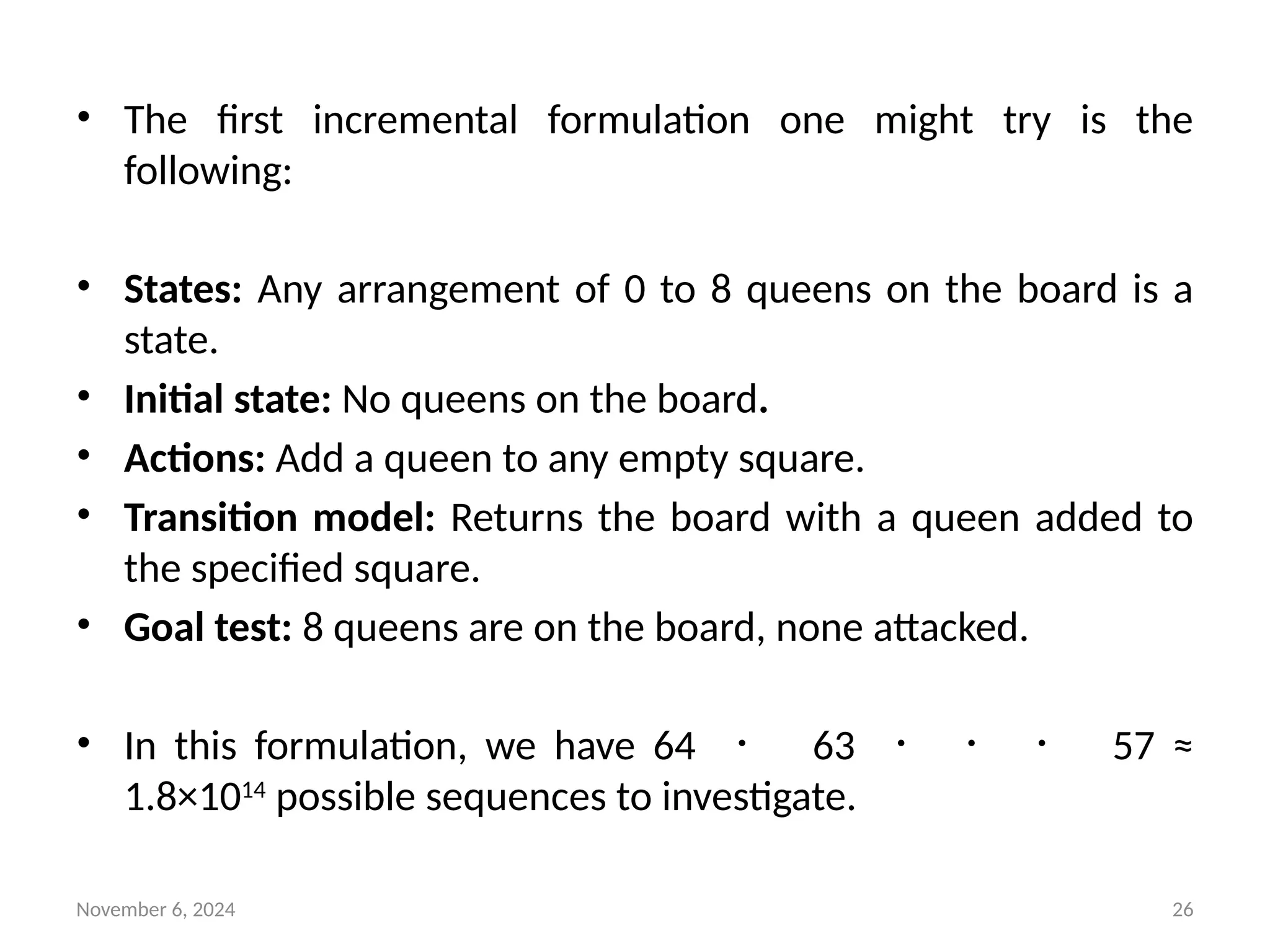November 6, 2024 26
• The first incremental formulation one might try is the
following:
• States: Any arrangement of 0 to 8 queens on the board is a
state.
• Initial state: No queens on the board.
• Actions: Add a queen to any empty square.
• Transition model: Returns the board with a queen added to
the specified square.
• Goal test: 8 queens are on the board, none attacked.
• In this formulation, we have 64 ・ 63 ・ ・ ・ 57 ≈
1.8×1014
possible sequences to investigate.
 