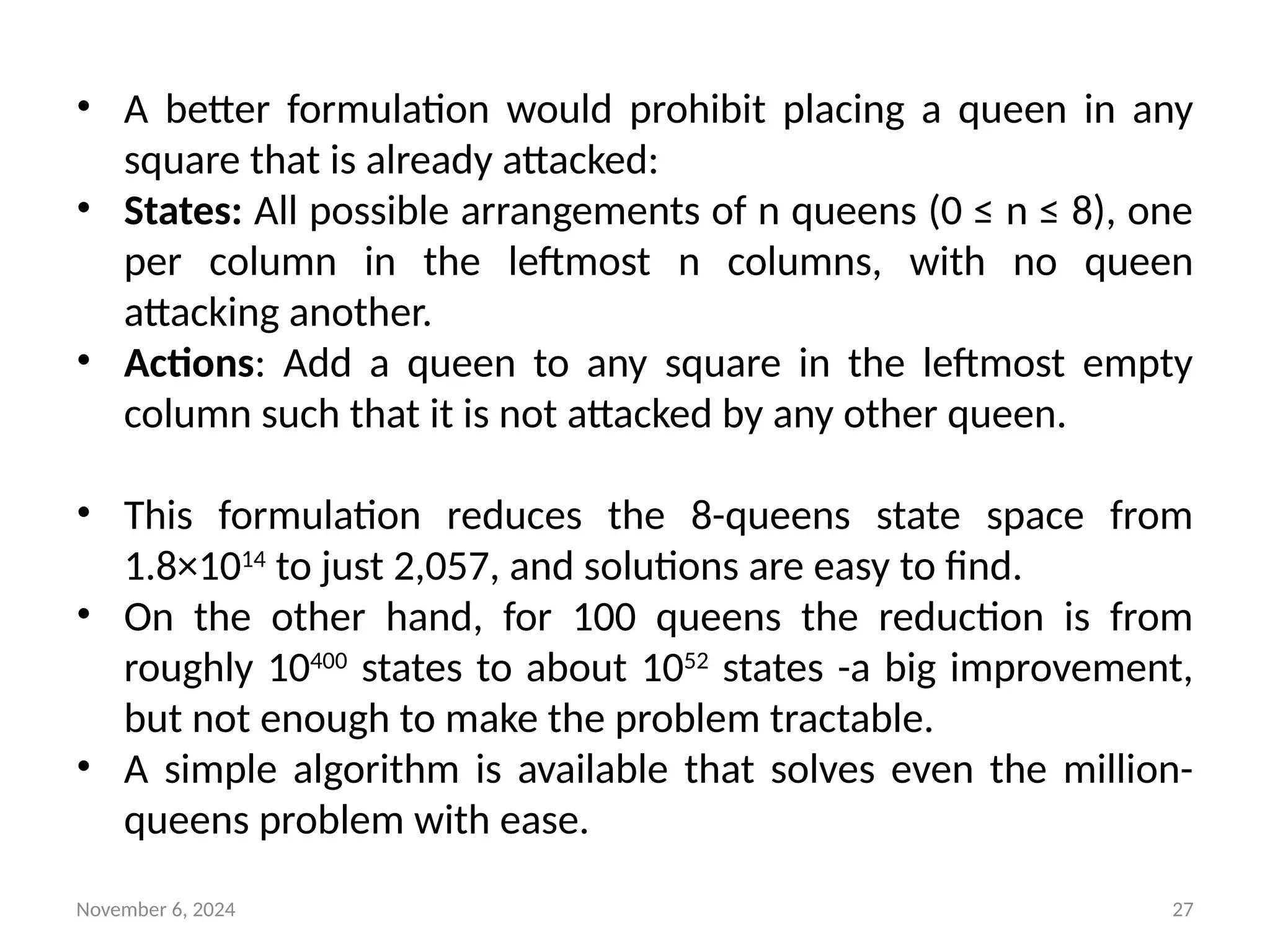 November 6, 2024 27
• A better formulation would prohibit placing a queen in any
square that is already attacked:
• States: All possible arrangements of n queens (0 ≤ n ≤ 8), one
per column in the leftmost n columns, with no queen
attacking another.
• Actions: Add a queen to any square in the leftmost empty
column such that it is not attacked by any other queen.
• This formulation reduces the 8-queens state space from
1.8×1014
to just 2,057, and solutions are easy to find.
• On the other hand, for 100 queens the reduction is from
roughly 10400
states to about 1052
states -a big improvement,
but not enough to make the problem tractable.
• A simple algorithm is available that solves even the million-
queens problem with ease.
 