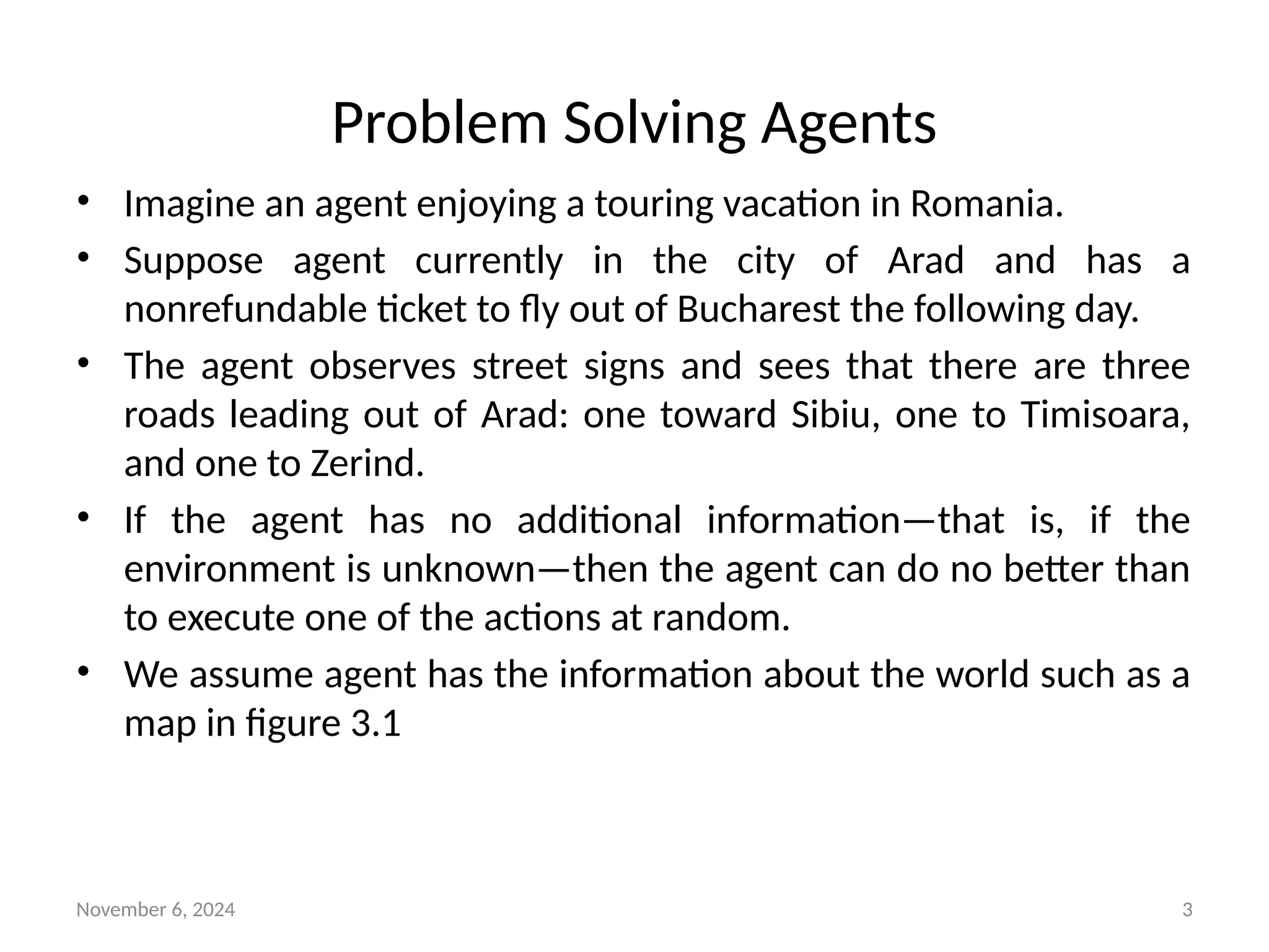 November 6, 2024 3
Problem Solving Agents
• Imagine an agent enjoying a touring vacation in Romania.
• Suppose agent currently in the city of Arad and has a
nonrefundable ticket to fly out of Bucharest the following day.
• The agent observes street signs and sees that there are three
roads leading out of Arad: one toward Sibiu, one to Timisoara,
and one to Zerind.
• If the agent has no additional information—that is, if the
environment is unknown—then the agent can do no better than
to execute one of the actions at random.
• We assume agent has the information about the world such as a
map in figure 3.1
 