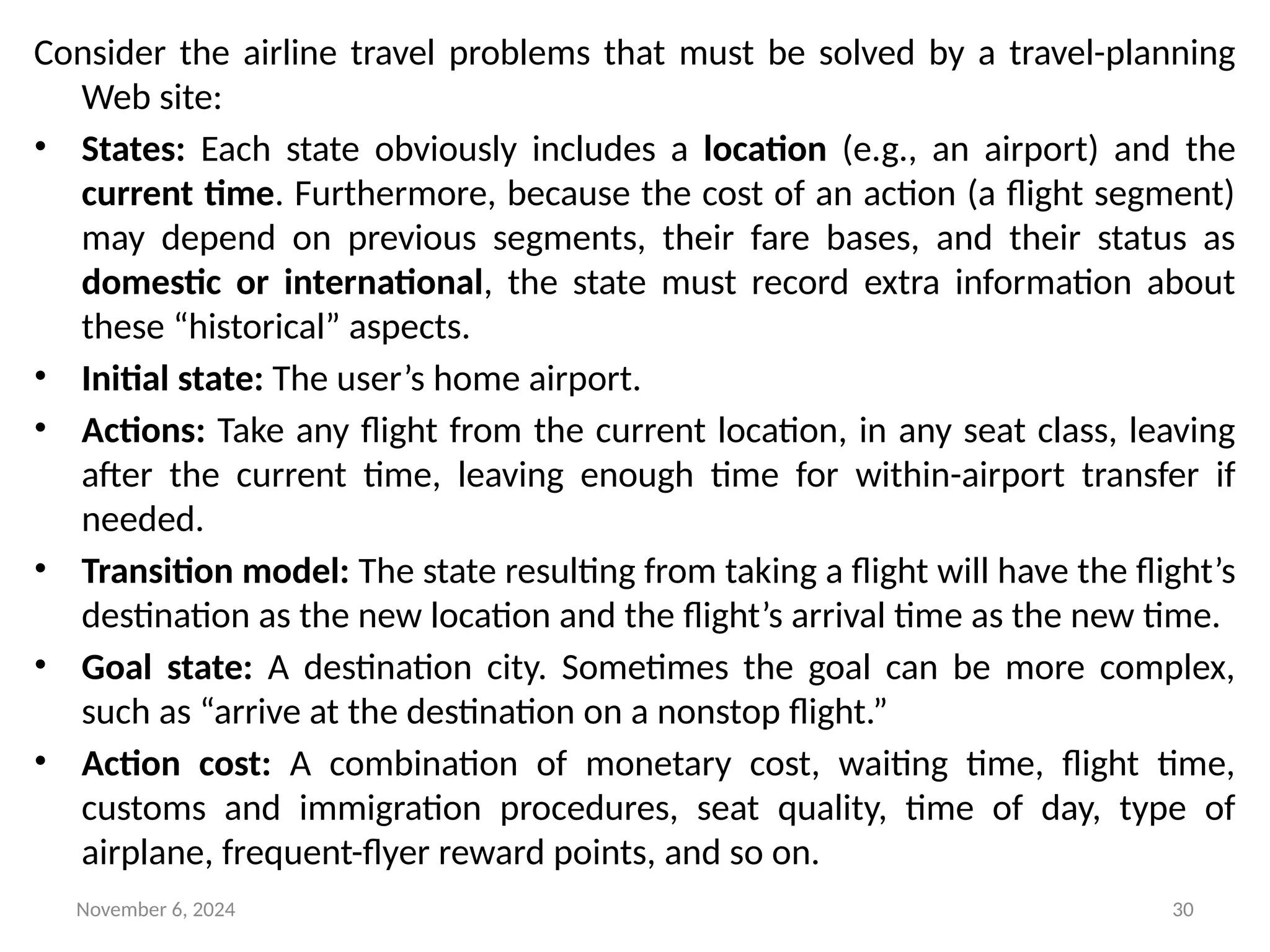 November 6, 2024 30
Consider the airline travel problems that must be solved by a travel-planning
Web site:
• States: Each state obviously includes a location (e.g., an airport) and the
current time. Furthermore, because the cost of an action (a flight segment)
may depend on previous segments, their fare bases, and their status as
domestic or international, the state must record extra information about
these “historical” aspects.
• Initial state: The user’s home airport.
• Actions: Take any flight from the current location, in any seat class, leaving
after the current time, leaving enough time for within-airport transfer if
needed.
• Transition model: The state resulting from taking a flight will have the flight’s
destination as the new location and the flight’s arrival time as the new time.
• Goal state: A destination city. Sometimes the goal can be more complex,
such as “arrive at the destination on a nonstop flight.”
• Action cost: A combination of monetary cost, waiting time, flight time,
customs and immigration procedures, seat quality, time of day, type of
airplane, frequent-flyer reward points, and so on.
 