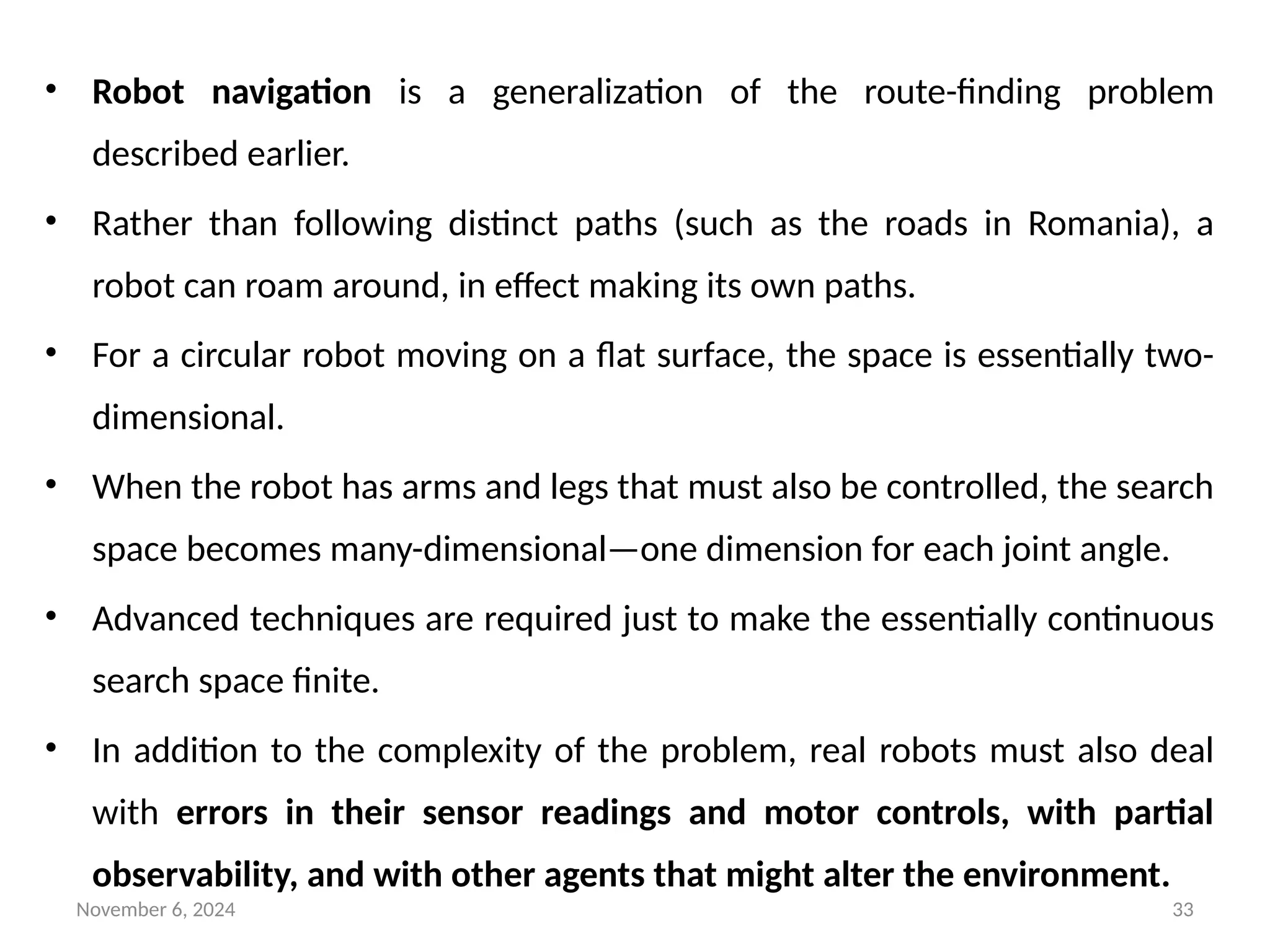 November 6, 2024 33
• Robot navigation is a generalization of the route-finding problem
described earlier.
• Rather than following distinct paths (such as the roads in Romania), a
robot can roam around, in effect making its own paths.
• For a circular robot moving on a flat surface, the space is essentially two-
dimensional.
• When the robot has arms and legs that must also be controlled, the search
space becomes many-dimensional—one dimension for each joint angle.
• Advanced techniques are required just to make the essentially continuous
search space finite.
• In addition to the complexity of the problem, real robots must also deal
with errors in their sensor readings and motor controls, with partial
observability, and with other agents that might alter the environment.
 