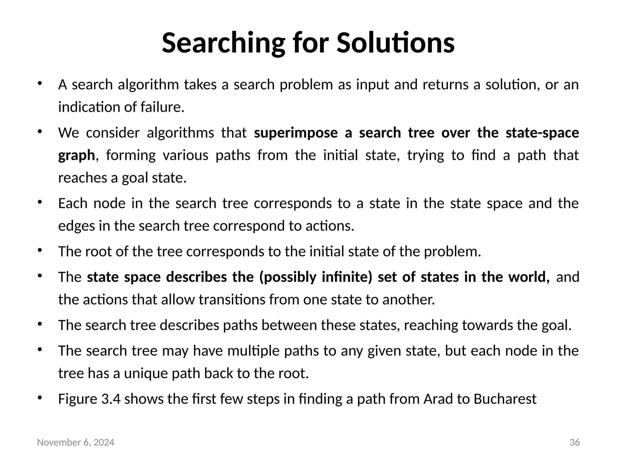 November 6, 2024 36
Searching for Solutions
• A search algorithm takes a search problem as input and returns a solution, or an
indication of failure.
• We consider algorithms that superimpose a search tree over the state-space
graph, forming various paths from the initial state, trying to find a path that
reaches a goal state.
• Each node in the search tree corresponds to a state in the state space and the
edges in the search tree correspond to actions.
• The root of the tree corresponds to the initial state of the problem.
• The state space describes the (possibly infinite) set of states in the world, and
the actions that allow transitions from one state to another.
• The search tree describes paths between these states, reaching towards the goal.
• The search tree may have multiple paths to any given state, but each node in the
tree has a unique path back to the root.
• Figure 3.4 shows the first few steps in finding a path from Arad to Bucharest
 