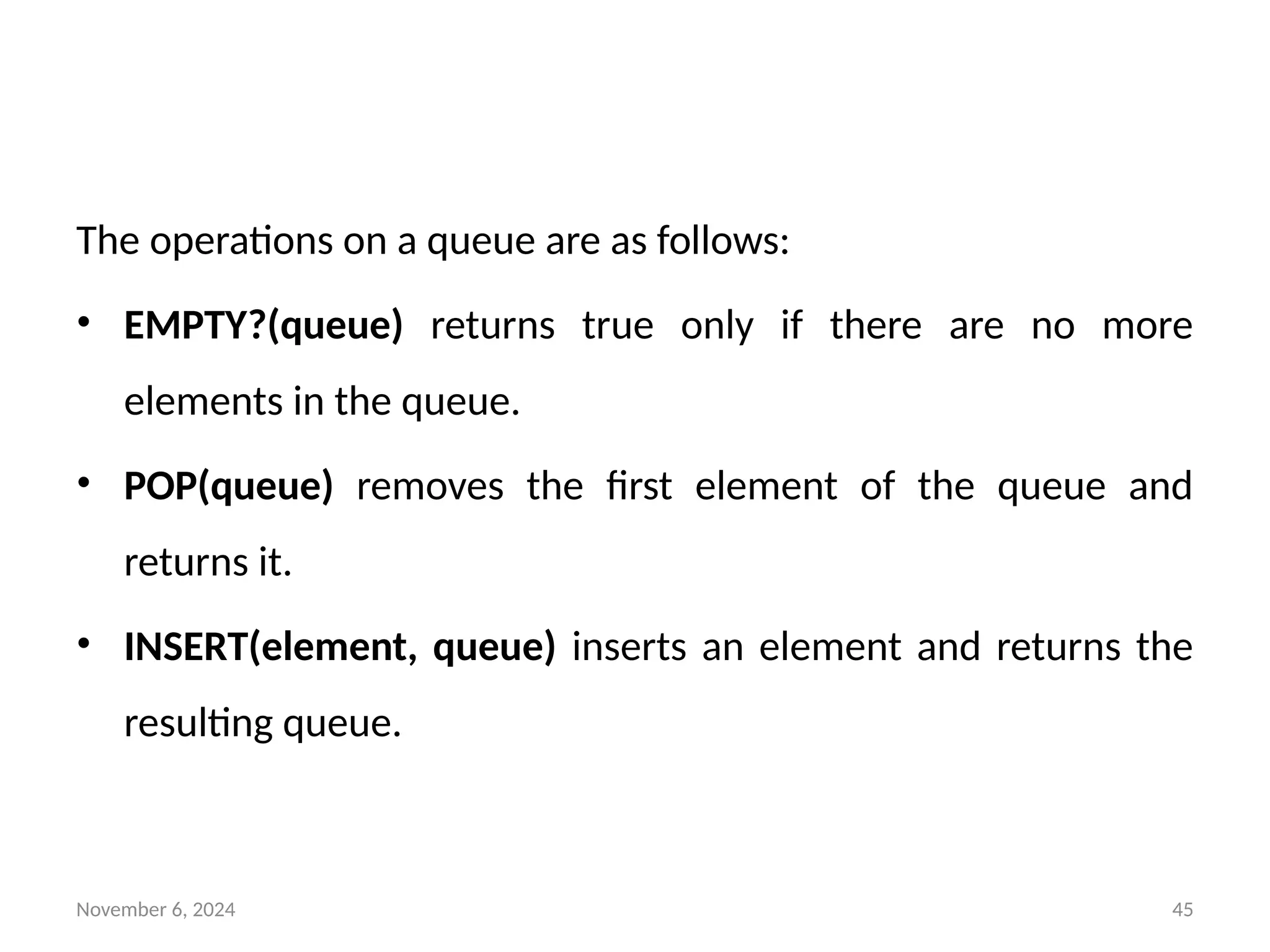 November 6, 2024 45
The operations on a queue are as follows:
• EMPTY?(queue) returns true only if there are no more
elements in the queue.
• POP(queue) removes the first element of the queue and
returns it.
• INSERT(element, queue) inserts an element and returns the
resulting queue.
 