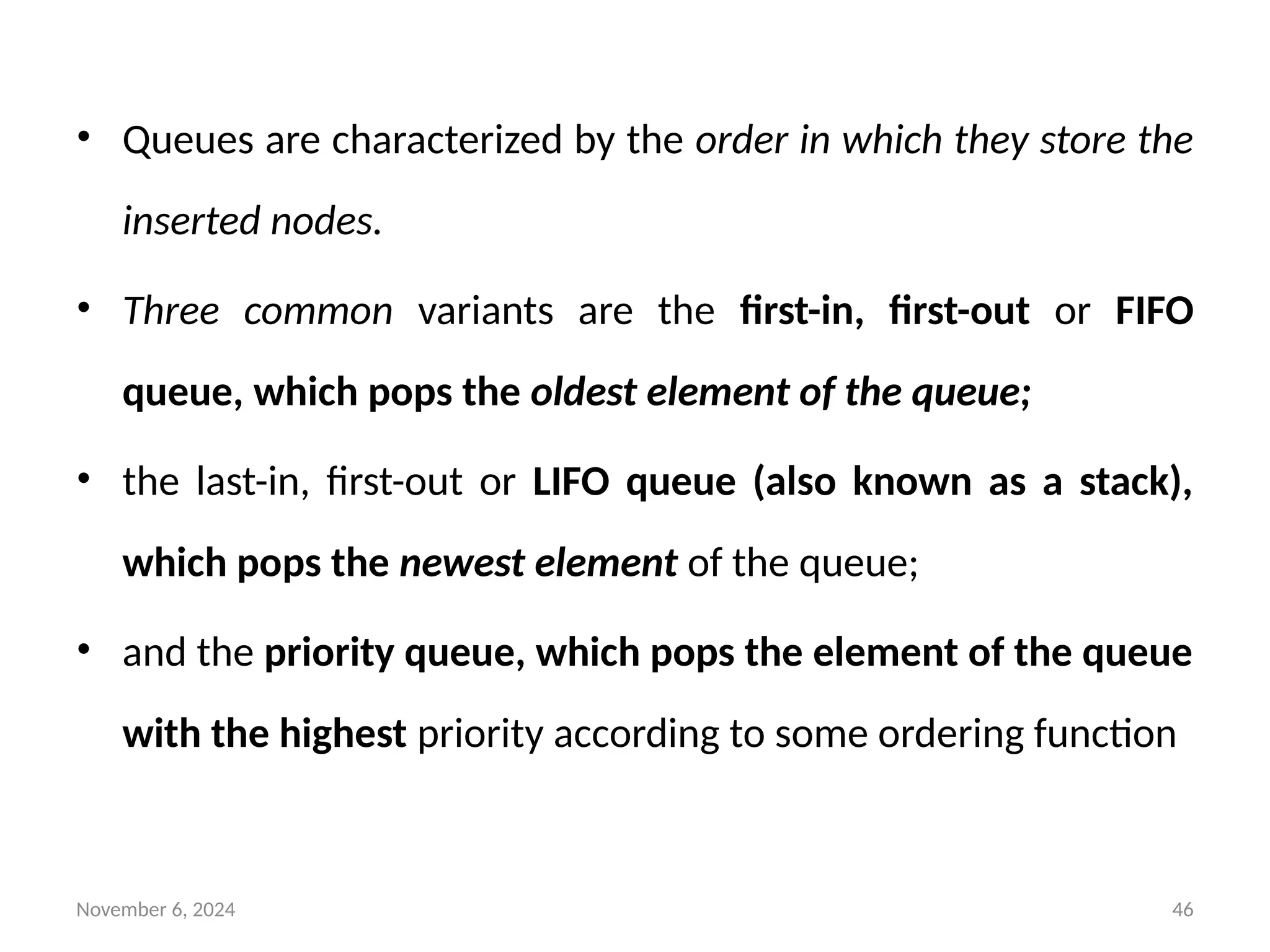 November 6, 2024 46
• Queues are characterized by the order in which they store the
inserted nodes.
• Three common variants are the first-in, first-out or FIFO
queue, which pops the oldest element of the queue;
• the last-in, first-out or LIFO queue (also known as a stack),
which pops the newest element of the queue;
• and the priority queue, which pops the element of the queue
with the highest priority according to some ordering function
 