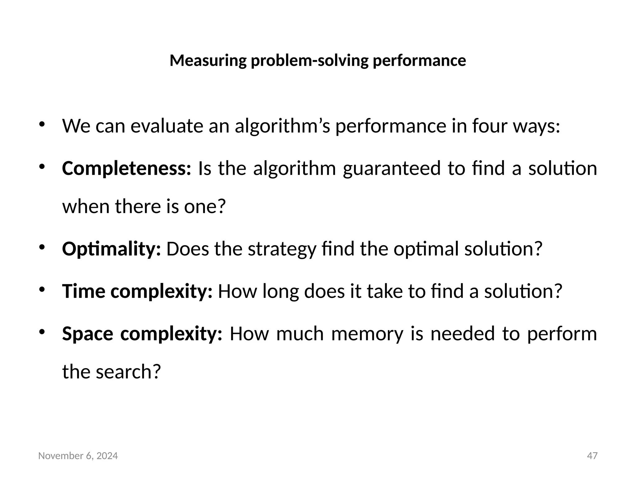 November 6, 2024 47
Measuring problem-solving performance
• We can evaluate an algorithm’s performance in four ways:
• Completeness: Is the algorithm guaranteed to find a solution
when there is one?
• Optimality: Does the strategy find the optimal solution?
• Time complexity: How long does it take to find a solution?
• Space complexity: How much memory is needed to perform
the search?
 