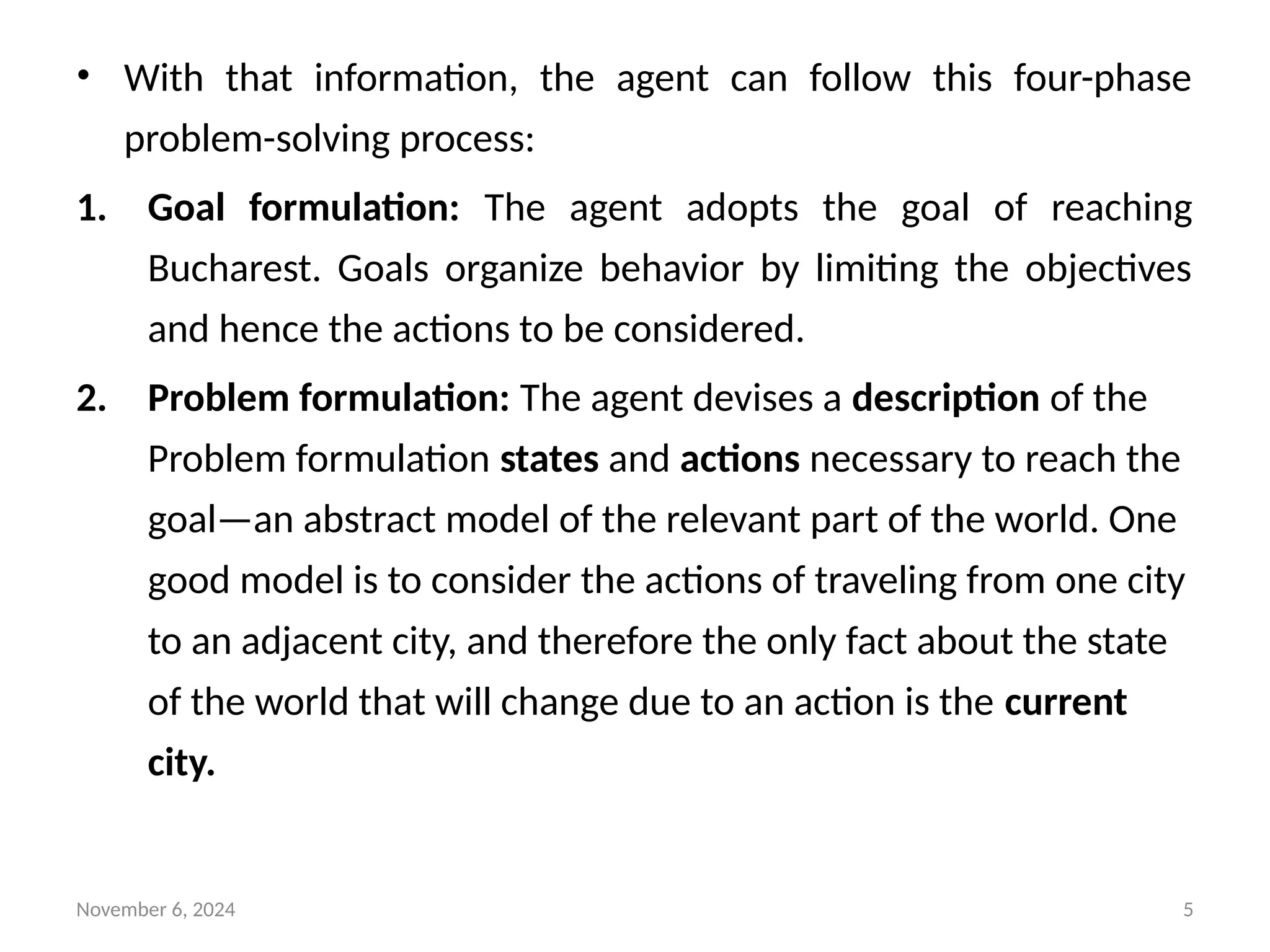 November 6, 2024 5
• With that information, the agent can follow this four-phase
problem-solving process:
1. Goal formulation: The agent adopts the goal of reaching
Bucharest. Goals organize behavior by limiting the objectives
and hence the actions to be considered.
2. Problem formulation: The agent devises a description of the
Problem formulation states and actions necessary to reach the
goal—an abstract model of the relevant part of the world. One
good model is to consider the actions of traveling from one city
to an adjacent city, and therefore the only fact about the state
of the world that will change due to an action is the current
city.
 