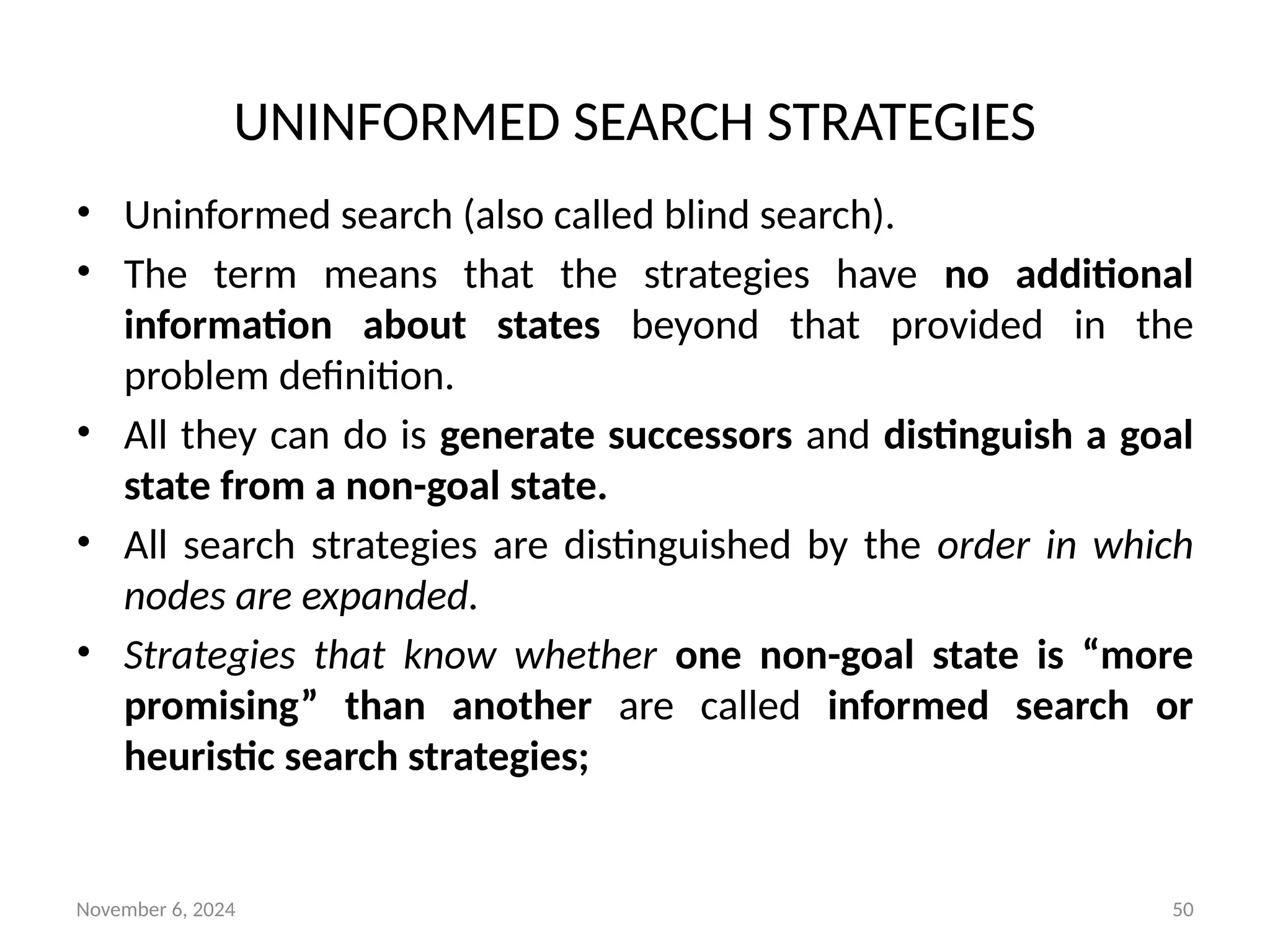 November 6, 2024 50
UNINFORMED SEARCH STRATEGIES
• Uninformed search (also called blind search).
• The term means that the strategies have no additional
information about states beyond that provided in the
problem definition.
• All they can do is generate successors and distinguish a goal
state from a non-goal state.
• All search strategies are distinguished by the order in which
nodes are expanded.
• Strategies that know whether one non-goal state is “more
promising” than another are called informed search or
heuristic search strategies;
 