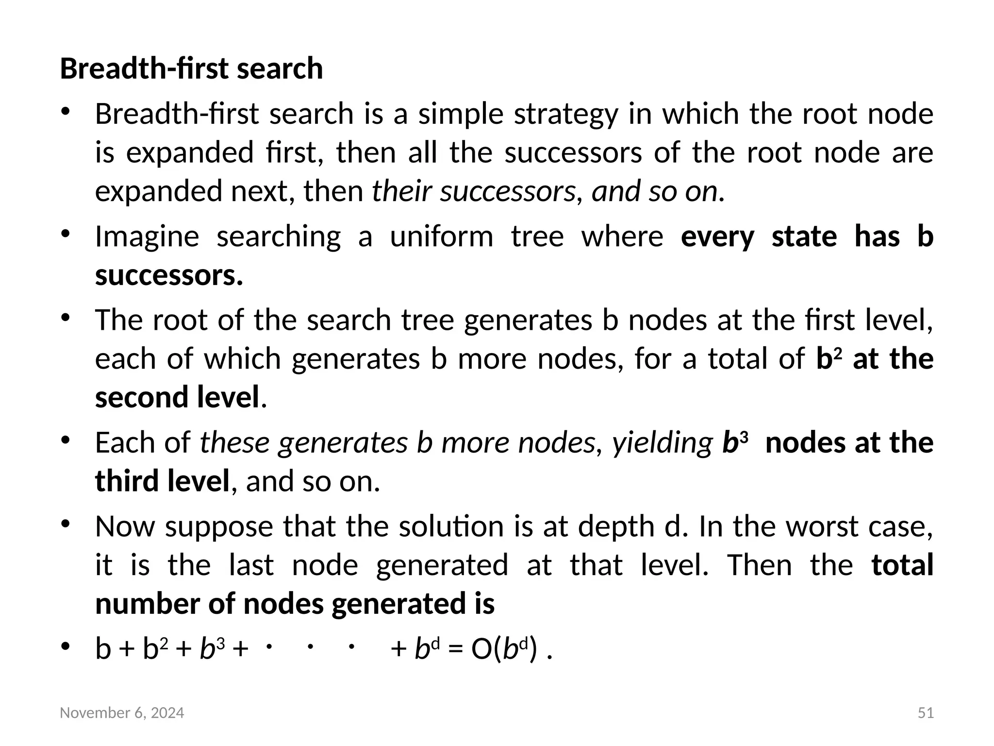 November 6, 2024 51
Breadth-first search
• Breadth-first search is a simple strategy in which the root node
is expanded first, then all the successors of the root node are
expanded next, then their successors, and so on.
• Imagine searching a uniform tree where every state has b
successors.
• The root of the search tree generates b nodes at the first level,
each of which generates b more nodes, for a total of b2
at the
second level.
• Each of these generates b more nodes, yielding b3
nodes at the
third level, and so on.
• Now suppose that the solution is at depth d. In the worst case,
it is the last node generated at that level. Then the total
number of nodes generated is
• b + b2
+ b3
+ ・ ・ ・ + bd
= O(bd
) .
 