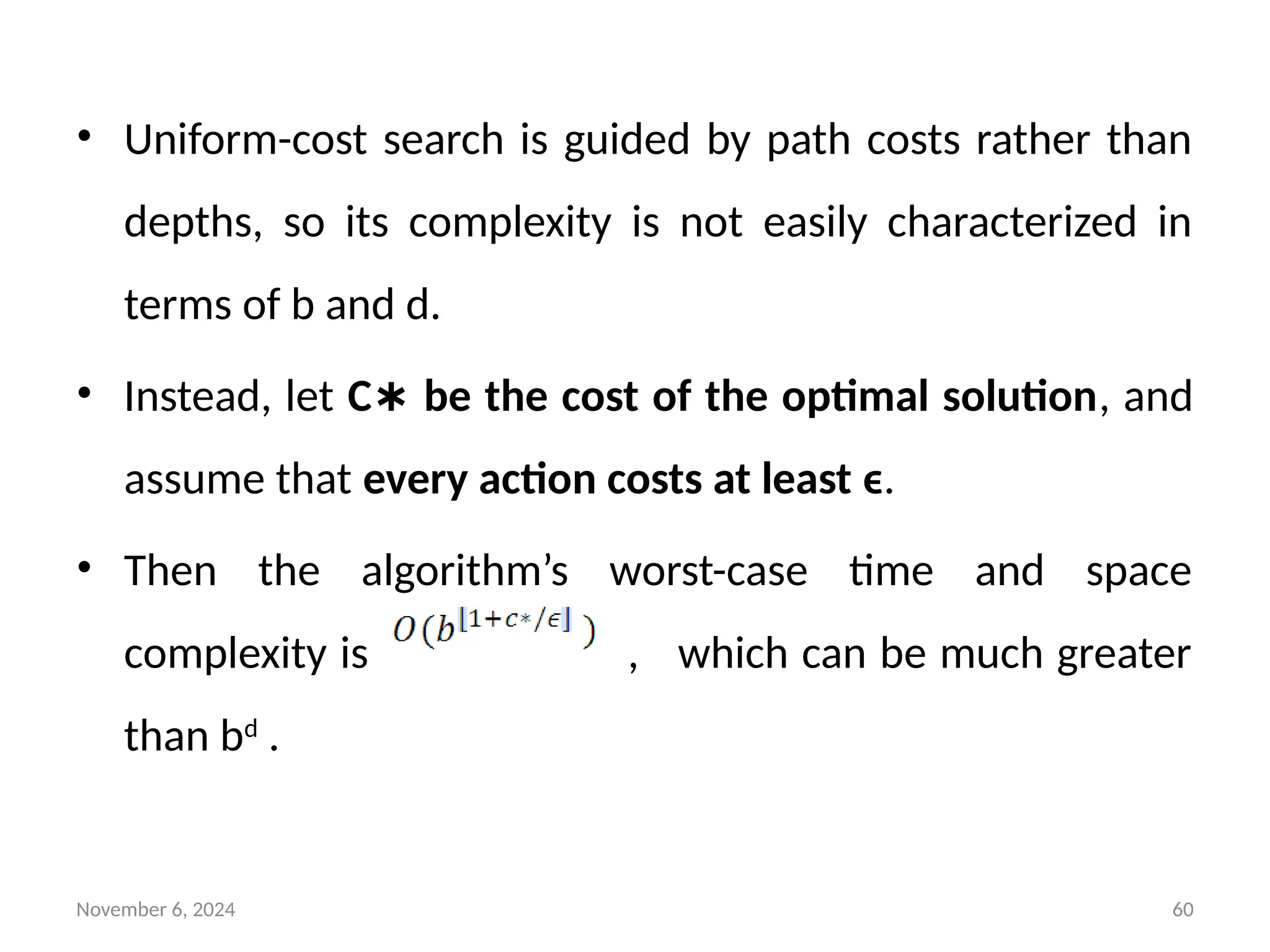 November 6, 2024 60
• Uniform-cost search is guided by path costs rather than
depths, so its complexity is not easily characterized in
terms of b and d.
• Instead, let C be the cost of the optimal solution
∗ , and
assume that every action costs at least ϵ.
• Then the algorithm’s worst-case time and space
complexity is , which can be much greater
than bd
.
 