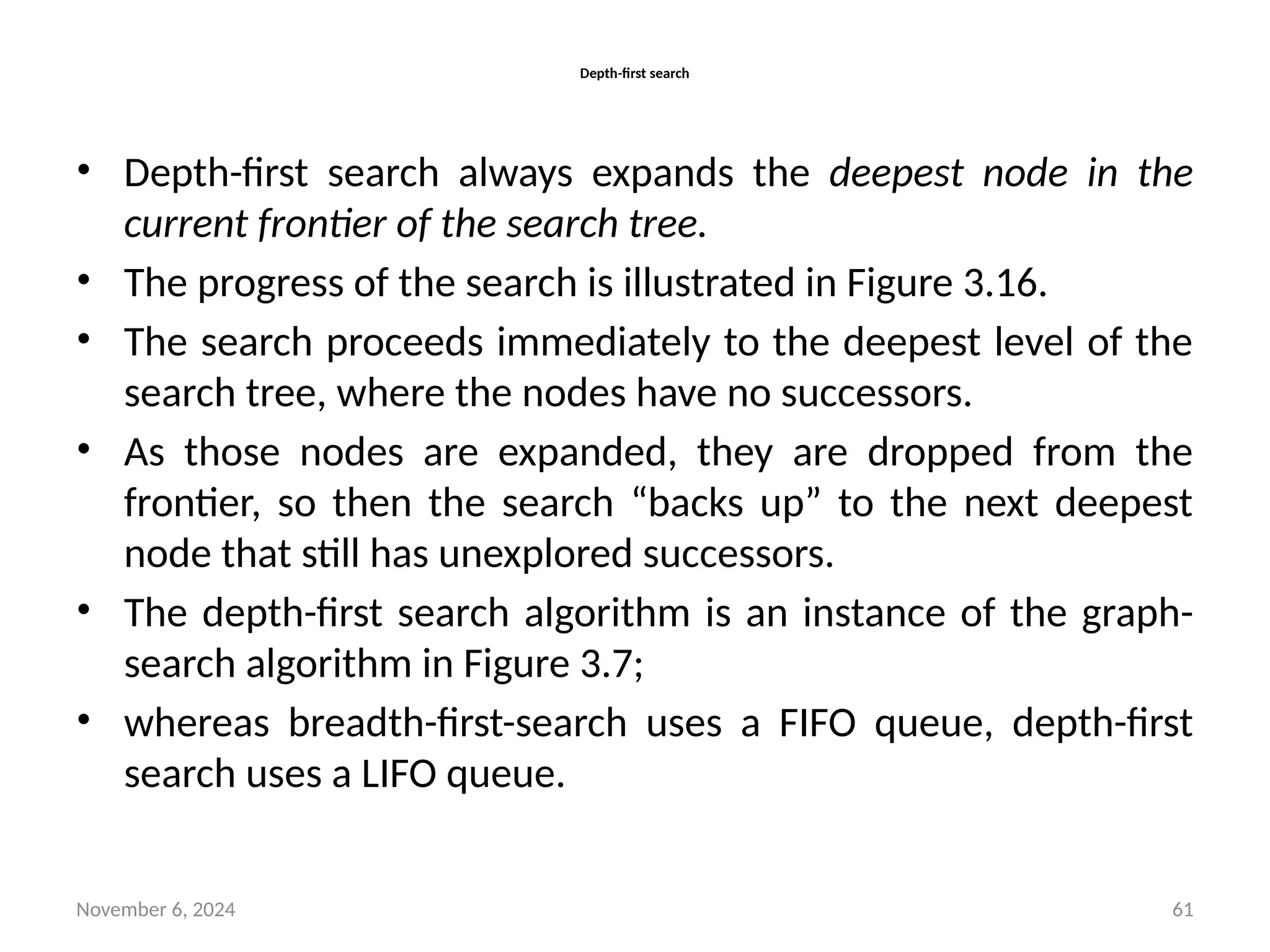 November 6, 2024 61
Depth-first search
• Depth-first search always expands the deepest node in the
current frontier of the search tree.
• The progress of the search is illustrated in Figure 3.16.
• The search proceeds immediately to the deepest level of the
search tree, where the nodes have no successors.
• As those nodes are expanded, they are dropped from the
frontier, so then the search “backs up” to the next deepest
node that still has unexplored successors.
• The depth-first search algorithm is an instance of the graph-
search algorithm in Figure 3.7;
• whereas breadth-first-search uses a FIFO queue, depth-first
search uses a LIFO queue.
 