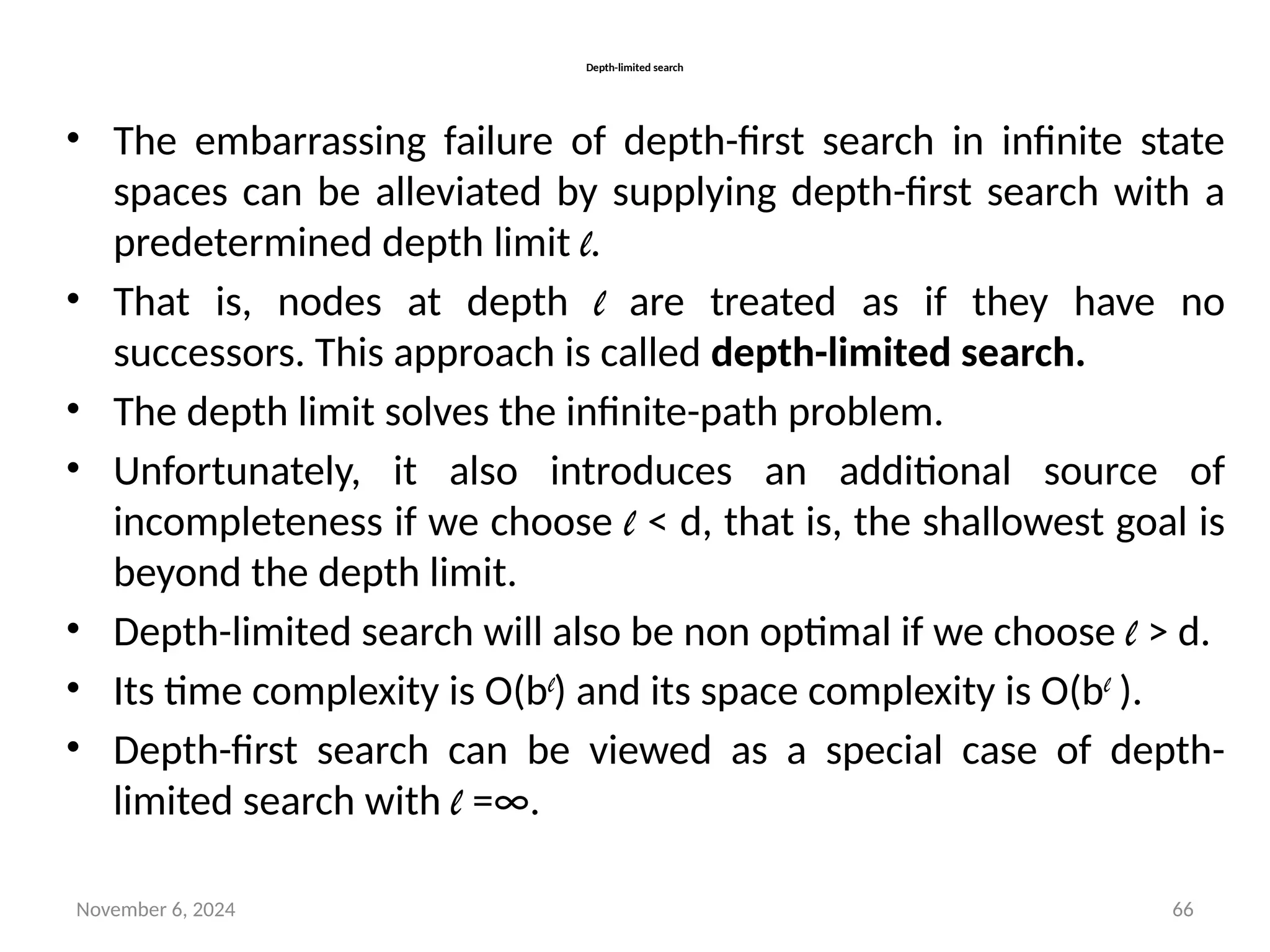 November 6, 2024 66
Depth-limited search
• The embarrassing failure of depth-first search in infinite state
spaces can be alleviated by supplying depth-first search with a
predetermined depth limit l.
• That is, nodes at depth l are treated as if they have no
successors. This approach is called depth-limited search.
• The depth limit solves the infinite-path problem.
• Unfortunately, it also introduces an additional source of
incompleteness if we choose l < d, that is, the shallowest goal is
beyond the depth limit.
• Depth-limited search will also be non optimal if we choose l > d.
• Its time complexity is O(bl
) and its space complexity is O(bl
).
• Depth-first search can be viewed as a special case of depth-
limited search with l =∞.
 