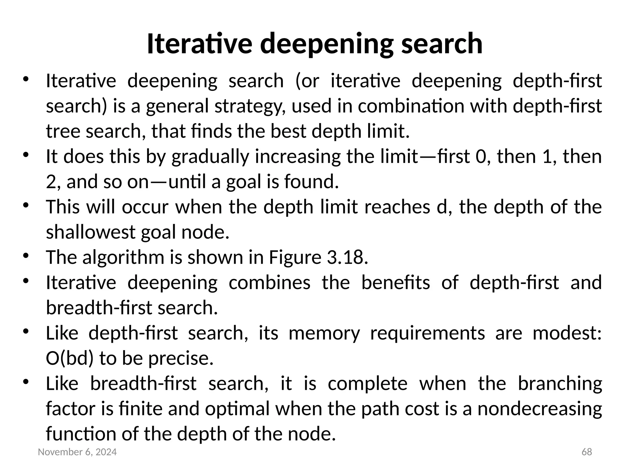 November 6, 2024 68
Iterative deepening search
• Iterative deepening search (or iterative deepening depth-first
search) is a general strategy, used in combination with depth-first
tree search, that finds the best depth limit.
• It does this by gradually increasing the limit—first 0, then 1, then
2, and so on—until a goal is found.
• This will occur when the depth limit reaches d, the depth of the
shallowest goal node.
• The algorithm is shown in Figure 3.18.
• Iterative deepening combines the benefits of depth-first and
breadth-first search.
• Like depth-first search, its memory requirements are modest:
O(bd) to be precise.
• Like breadth-first search, it is complete when the branching
factor is finite and optimal when the path cost is a nondecreasing
function of the depth of the node.
 