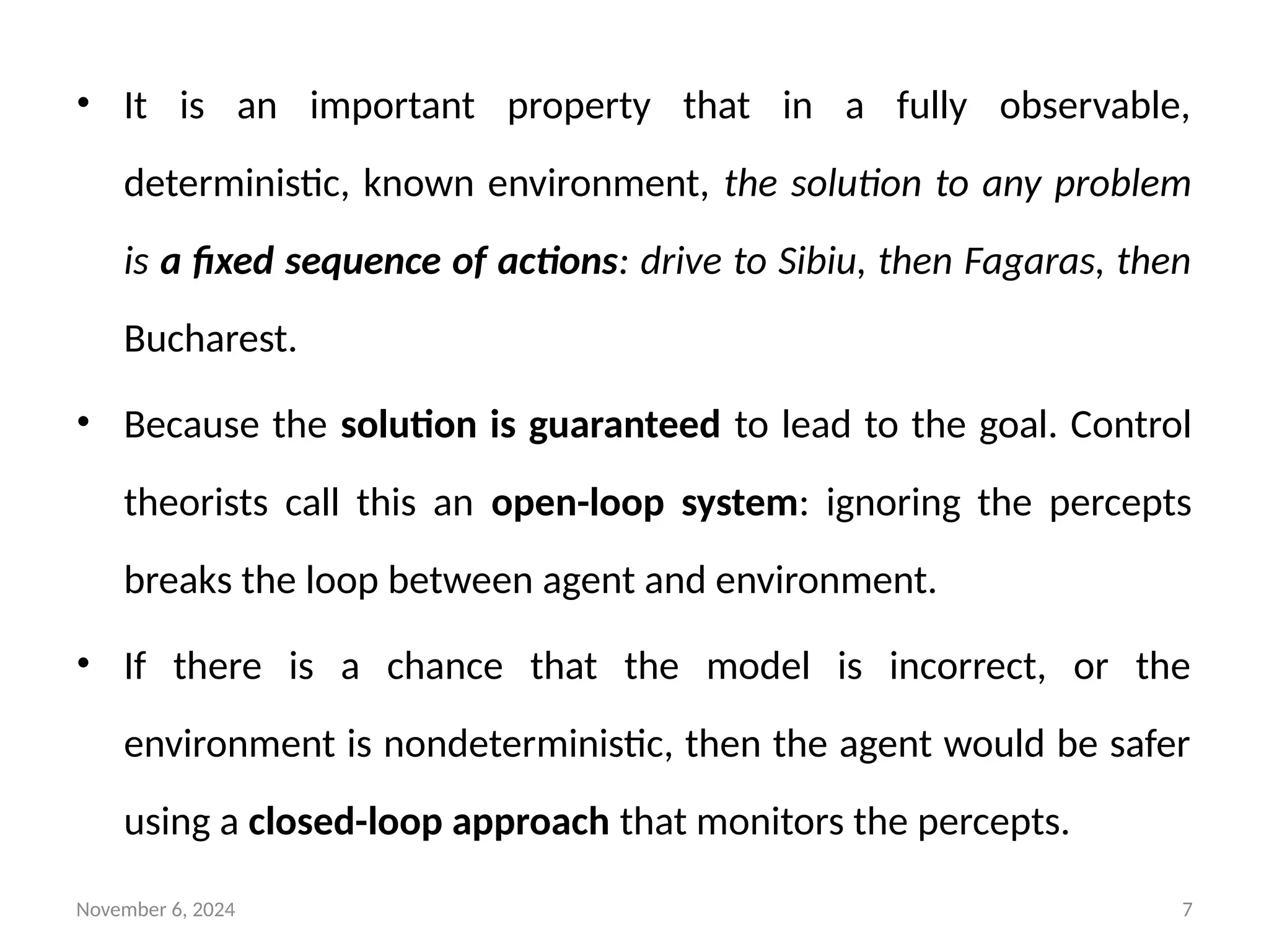 November 6, 2024 7
• It is an important property that in a fully observable,
deterministic, known environment, the solution to any problem
is a fixed sequence of actions: drive to Sibiu, then Fagaras, then
Bucharest.
• Because the solution is guaranteed to lead to the goal. Control
theorists call this an open-loop system: ignoring the percepts
breaks the loop between agent and environment.
• If there is a chance that the model is incorrect, or the
environment is nondeterministic, then the agent would be safer
using a closed-loop approach that monitors the percepts.
 