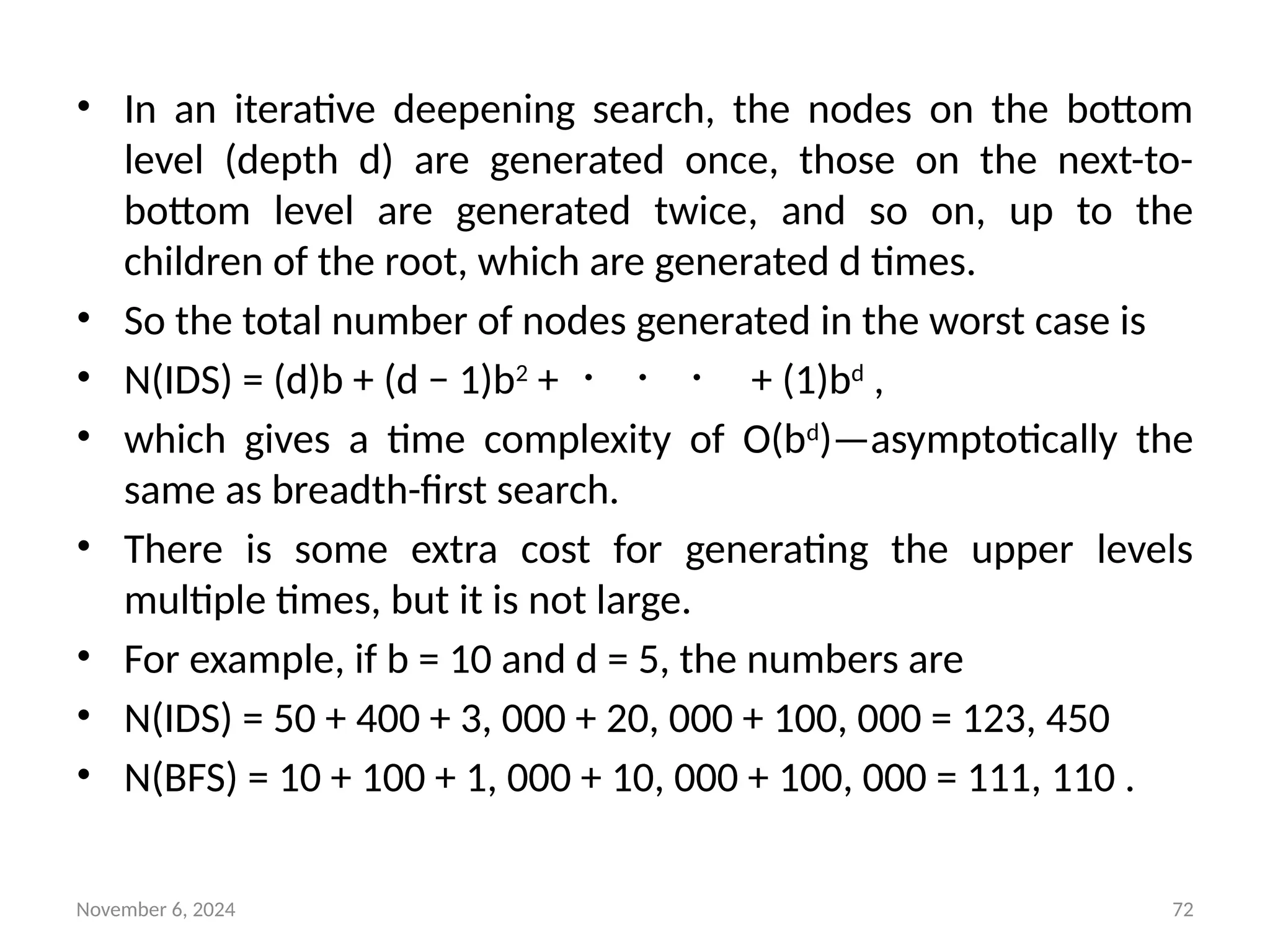 November 6, 2024 72
• In an iterative deepening search, the nodes on the bottom
level (depth d) are generated once, those on the next-to-
bottom level are generated twice, and so on, up to the
children of the root, which are generated d times.
• So the total number of nodes generated in the worst case is
• N(IDS) = (d)b + (d − 1)b2
+ ・ ・ ・ + (1)bd
,
• which gives a time complexity of O(bd
)—asymptotically the
same as breadth-first search.
• There is some extra cost for generating the upper levels
multiple times, but it is not large.
• For example, if b = 10 and d = 5, the numbers are
• N(IDS) = 50 + 400 + 3, 000 + 20, 000 + 100, 000 = 123, 450
• N(BFS) = 10 + 100 + 1, 000 + 10, 000 + 100, 000 = 111, 110 .
 