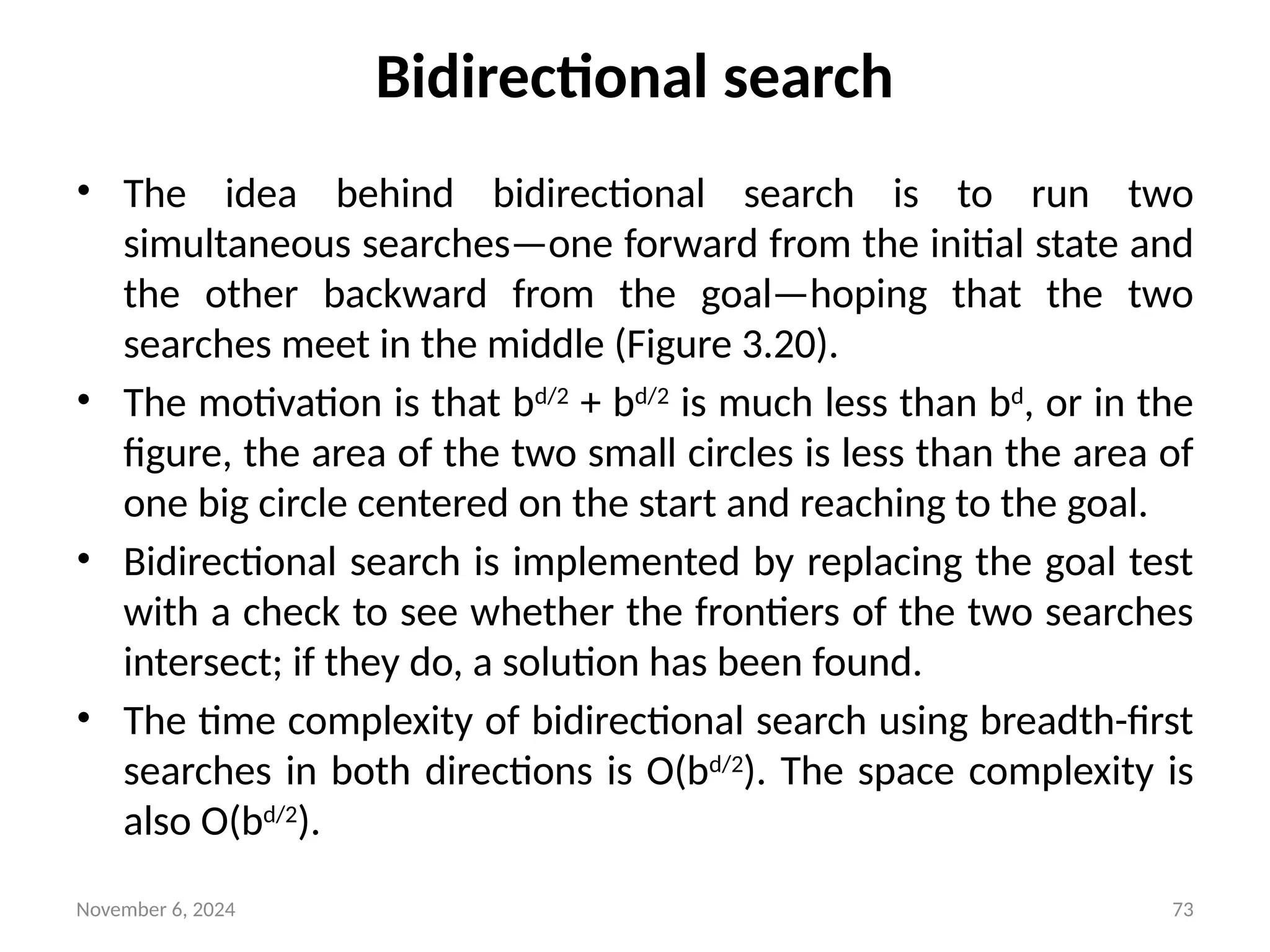 November 6, 2024 73
Bidirectional search
• The idea behind bidirectional search is to run two
simultaneous searches—one forward from the initial state and
the other backward from the goal—hoping that the two
searches meet in the middle (Figure 3.20).
• The motivation is that bd/2
+ bd/2
is much less than bd
, or in the
figure, the area of the two small circles is less than the area of
one big circle centered on the start and reaching to the goal.
• Bidirectional search is implemented by replacing the goal test
with a check to see whether the frontiers of the two searches
intersect; if they do, a solution has been found.
• The time complexity of bidirectional search using breadth-first
searches in both directions is O(bd/2
). The space complexity is
also O(bd/2
).
 
